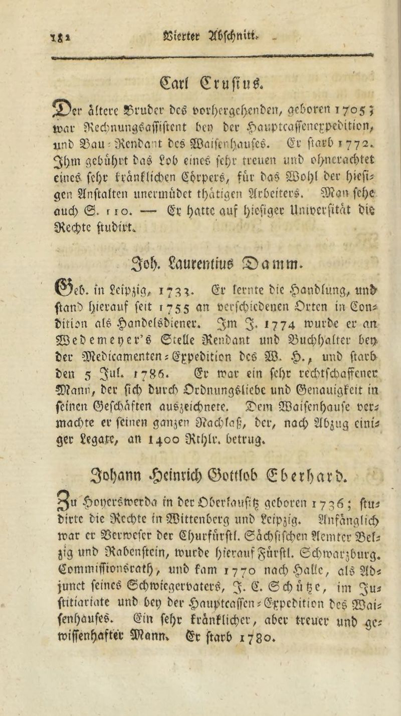 Sßtcrtet iS* (£ar( €ruftu& s> er öftere Sruber bcö bovf)ergcf)enben, geboren 1705; toar 3\edntungea|Ttftcnt bet) ber |)auptcafFcnc|:pebttion; iinb 33au • tKcnbant bcs 38aifenI)qufcS. Grt ftarb 1772.. 3(>m gebührt bas Job eme-ö fcf>r treuen unb of>ncrad)tet eines fcf;r franflieben ßprpere, für ba$ 2öol)l ber fytfv gen Slnftdtcn uncrutubct tätigen Arbeiter?. Aftern fef)C <aud> ©. r 10. — (§t f>attc auf fyiefiger Umocrfitat bis IKecbte ftubi.Pt» 3of). Saurenituts Santm. @c6. in Seipjig, 173}. G?r fetnte btc £>anMung, unb ftanb fjterauf feit 1755 an ocrfcbicbenen Orten in Sons bition a(S |)anbel$biener. 3- 1774 mürbe er an 503eb cm et) er’e ©teile jKenbant unb 33ud;(;alter bet), ber SJJebtcamenten? ^pebition bc$ 38. unb ftarb ben 5 *786* @t? mar ein fef)r recbtfcbaffenec 5)?ann'/ ber fid) bureb OrbnungSlicbc unb ©enautgfcit in feinen ®efd)aften auejeicbnere. Ocm 3Batfenf)aufc rer5 machte er feinen gan$en 0iad)fa£, ber, nad; Slbjug einw ger Legate, an 1400 SKtf)lr. betrug. 3of)arm -g)cinvidE> ©pftleb (Eber ftarb. 3« ^ogerötrerba in ber Oberlauf^ geboren 1736; ftu* bitte btc 9\cd)tc in SBittenbcrg unb Jcrpjig. ?lnfanglicf) mar er 35errt>efcr ber @l)urfurftf. 0ad)fifd)cn ?Icmtcr 523cf- jig unb iKabcnftcm, mürbe f>t‘erauf §ur|H. 0d)nwjburg. <£ommiffionSratf), unb fam 1770 narf)£aÜc, als 31b* junct feines ©cbrntcgcrPatcrS, 3. <£. ©d)upc, int ftitiariate unb bet; ber |)autftcajTcn*($£pcbition bcS 33ais fenifaufeS. Grin fefyc franflieber, aber treuer unb gc; miffenftafter $Ranm £r ftarb 1780.