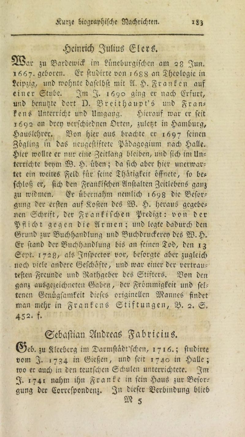 4bcinric& Julius ®lcrö. 5S5at* ju 33arbemicf int ?üneburgifd)cn am 23 ^utt. 1667. geboren. @1* ftubirte oon r 688 an Serologie in Jcipjig, unb meinte bofelbft mit 21. £. greinfen auf einer Stube. 3m % 1690 ging er ttad) Erfurt, unb benutzte bort D. 0reit^aupt’s unb gran? Fen £ Unterricht unb Umgang. hierauf mar er feit 1692 an bvep oerfebtebnen Orten, julctjt in Hamburg, $auelcf)ree. 33on l)ier au3 brachte er 1697 feinen Zögling in ba$ neugeftiftete 'ßabagogtum nad) £>alle. |)ier mellte er nur eine 3cit(ang bleiben, unb fid) intUn? terrid:tc bet)m £9. £>. iibcn; ba fid) aber f)ier unermar? tet ein meiteo gelb für feine $l)atigfett öffnete, fo be* fcblofj er, fid) ben granfifd)en Slnftalten ^eitlebcne gan$ ju mibnten. @r übernahm nemlicb 1698 bic §9efor? gung ber erften auf Soften be3 50. |). beraub gegebe? nen Schrift, ber granfifeben ^rebigt: 0 0 n ber fl i d) t gegen b i e 31 r nt e n ; unb legte baburd) ben ©runb *ttr 95ud)l)anblung unb 2?ud)bruiferet) beg <§r ftanb ber 35ucf)f>anblung bt$ an feinen £ob, ben 13 Sept. 1728; alb gnfpcctcr oor, beforgte aber jugleid) - ltod) riele anberc @efd)afte, unb mar einer ber oertrau? teften greunbe unb Dbatfjgeber beb Stifterb. S?on ben ganj üuögejeid)netcn ©aben, ber grommigfeit unb fei? tenen ©enügfamfeit biefc& originellen 93?anneö findet man mehr in granfenö Stiftungen, f>5, 2. S, 452. f> (Scbatfian SfntwaS ^ a b r t c t u @eb. ju Cleeberg im SMrmftabt’fcbett, 1716.; ftubirte com % 1734 in (ließen, unb feit 1740 in ipaüe; mo er aud) in ben teutfd;en Sd'-ulen unterrichtete. 3m 3. 1741 nahm il;n graufe in fein |)aug jur SSefotv gung ber ^orvefponbenj. 3n tiefer ©erbinbung blieb 5K 5