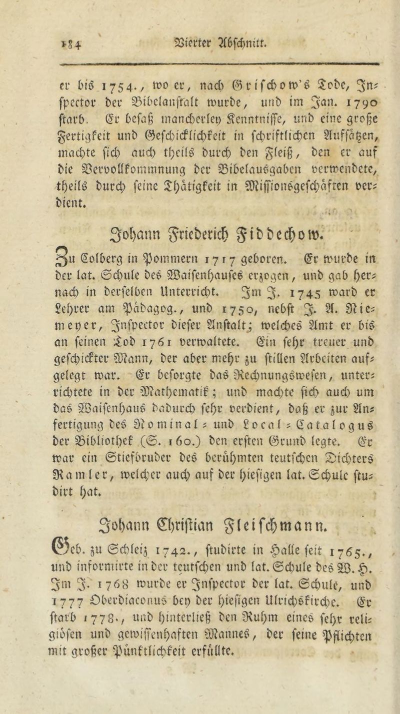 er biö 1754./ mo er, nad) @rifd)OW’t> $obe, 3^ fpectot* bei* 33ibclanfralt mürbe, unb im 3an* 1790 ftarb. (5r befaß mandjcrlet) Äenntnifife, unb eine große gertigfeit unb ©efd)icflid)fett in fcbriftlicbcn 2luffal$en, machte fid) aud) tl)eilö burcf) ben gleiß, ben er auf bie SSetmollfommnung ber 25ibelausgabcn ocrmenbctc, tfyeilö burd) feine $l;dti'gfeit in SOfaffionsgefcbäften t>er; bient. • * 4 3ol>ann gricbetidE) $ibbecf>oro. 3u Dolberg in ^ommern 1717 geboren. @r trurbe in ber lat. ©d)ule bes SBaifenßaufeS erjogen, unb gab f)cr; nad) in berfelbcn Unterrid)t. 3m 3* 1745 warb er 2ef)rer am spabagog., unb 175o, nebft % 21. 0^i meper, 3nfpKtor biefer SInftaltj meld)es 2tmt er bis an feinen £ob 1761 nermaltete. ($in feßr treuer unb gefd)icftee Sftann, ber aber mcf)r ju ftillen 2lrbciten auf; gelegt mar. @r beforgte baö Dvecbnungömefen, unter; rid)tete in ber 3Ratf)ematif; unb mad)te fid) aud) um bas 2Baifcnf)aus baburd) fef)r oerbient, baß er jur 21 n; fertigung bes 0minal; unb 2 0 c a l ; GataloguS ber 23ibltotl)cf (©. 160.) ben erften @runb legte. mar ein ©tiefbruber bes berühmten teutfeben 2>id)ters §Kam ler, welcher aud) auf ber f;teftgen lat. ©cbulc ftu; birt f;at» Sobann ®)rijlian 8(cifd)mann. @cb. ju ©cbleij 1742., ftubirte in §atte feit 1765., unb informirte in ber tcutfd;en unb lat. ©d)ule bcs23.|). ^m 3- 1768 mürbe er 3nfpeetor ber lat. ©cbule, unb 1777 Öbevbiaeorius ben ber f)ieftgcn U(rid)sfird)e. (§r ftarb 1778«, unb l)interließ ben 9\ußm eines fel>r reli; gibfen unb gewiffenbaften SftanneS, ber feine ^pflic^tca mit großer spünftlicbfeit erfüllte.