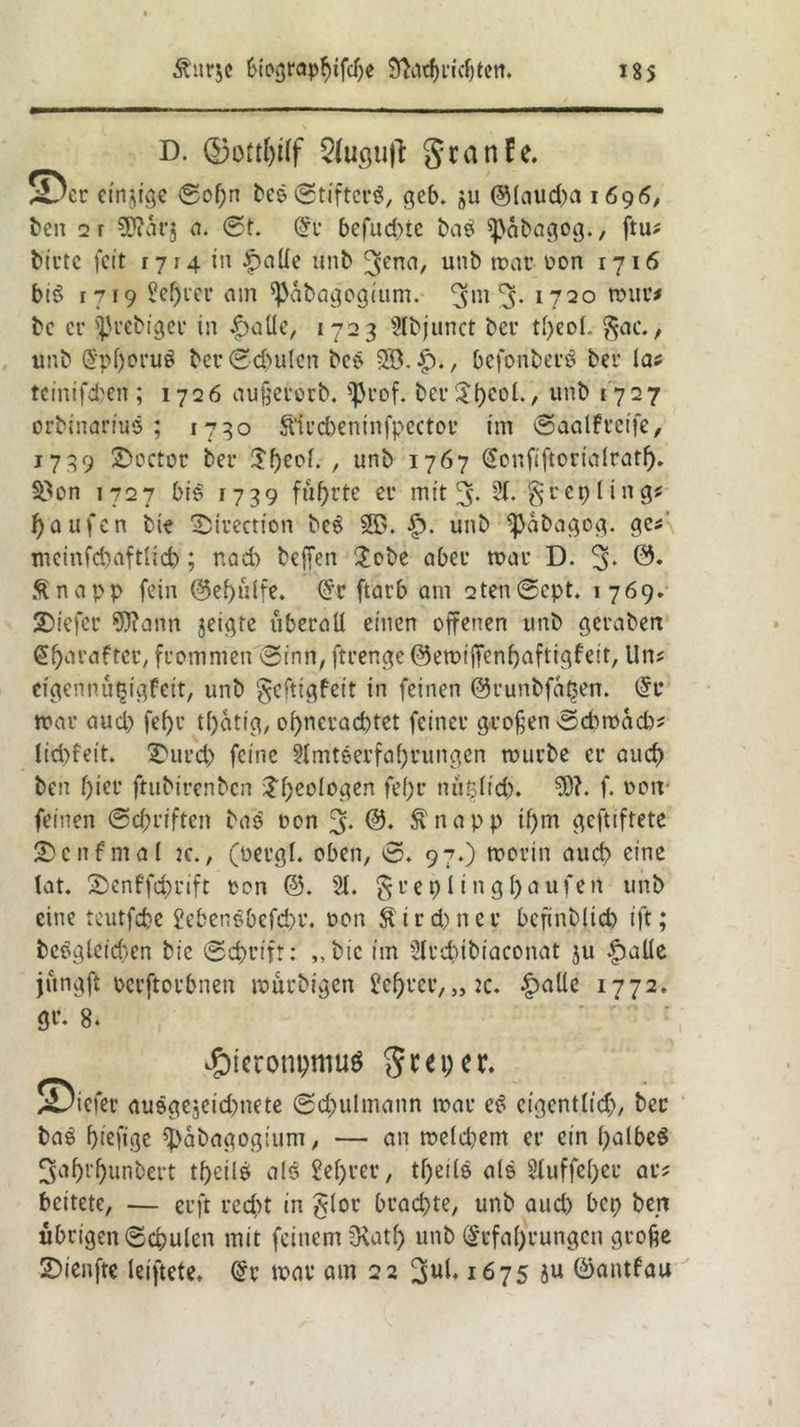 D. ©ottWf 5(usu|l: granfe. S5eu einige ©of;n bcs ©tiftcrS, gcb. ju ®(aud)a 1696, ben 2r Wärj a. St. Er befudne bas Ißabagog., ftu# Mute feit r 714 in |>aüe unb 3ena/ un^ mau üon r716 bis 1719 M)uer am ^Pabagogium. ^m 3* 1720 tour* be er IJJuebiger in |)aüe, 1723 2lbjunct bcu tl>eol. §ac., unb Epf)oru$ ber©d>ulcn bes $$..£)., befonberS bei* las teinifd'en ; 1726 außeuorb. f^rof. ber$l)eol., unb 1727 orbinarius ; 1730 ftiucbeninfpector im ©aalfucife, 1739 2)octot bei* $f)eol. , unb 1767 Eonfiftorialratf). 33on 1727 bis 1739 führte eu mit 3* 81«’ greplings Raufen bie Ibtrection bcS 5T>. h* unb *ßabagog. ge*' mcinfd)aftlid); nad) beffen £obe abeu mau D. 3* 0. Änapp fein @ef>ulfe. Cfc ftarb am 2ten©ept. 1769. SDiefer Wann jeigte überall einen offenen unb geuaben Efjaraftcr, frommen ©inn, ftuengc ©emijfcnbaftigfeit, Uns cigennü^igfcit, unb ^eftigfeit in feinen ©runbfa^en. Er mau aud) fel)u tfyatig, of)ncuad)tet feineu großen ©d>mad)s lid)feit. 2)uucb feine 2lmteeufal)uungen tourbe eu aud) ben f)ieu ftubiuenben Ideologen fef)u ntipdid). W. f. oon feinen ©ebriften bas oon 3- Ertapp if)m geftiftete fünfmal 2c., (oeugl. oben, ©. 97.) worin aud) eine lat. ©enffc&rift oon @. 21. §ueplingf)aufert unb eine teutfebe 2ebenSbefd)t\ oon $i r d),n e u bcfinbltd) ift; bcsgleid)en bic ©d)uift: ,,bic im 21ud)ibiaconat ju halle jüngft ocuftoubnen murbigen 2cf)ueu, „:c. |)aüe 1772. gu. 8. £>ieronpmu$ gm; er. 55iefeu ausgejeidmete ©d;ulmann mau eS eigentlich, bcc bas fjiefige tyabagogium, — an meld)em eu ein l;albeS 3af)i*f)unbevt tf>cilö als £ef;rer, tfyeils als 21uffel;eu aus beitete, — cuft recht in §lou brachte, unb aud) bep ben übrigen ©cpulen mit feinem $Katf) unb Erfahrungen große 2>ienfte leiftete. Er mar am 22 1675 ju ©antfau