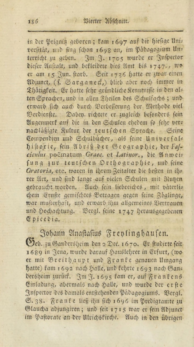 SSiecfec 5(6fcf>ntfr. i S ö in bcc 5ßrigm& geboren; fam 1697 auf bie ffiefige Um* fcecfitdt, unb fing fd)on 1698 ein, im sßabagogium Un* teccicfct ju geben. 3m 3* 1705 mürbe ei’ ‘Jnfpectoc biefee 2tnfta.lt, unb bcflcibete bicö 2lnit bi& 1747./ mo er am 15 3un* ftotb» <Seit 1736 fjatte cv ^mac einen Slbjunct, (f. ©aeganed-,) blieb abec nod) immer in £f)dtigfeit. @c l)attc fcfjc gcönblicbeÄcnntniffß in ben aU ten ©pvacben, unb in allen Steilen be& ©d)ulfad>$; unb- erroarb fid> aud) bued) ^ccbeftccung bcc 50tctl)obe uiel 33erbienftc. 2)abep. viebtete ec jugleicb befonbet’3 fein $lugemnecf auf bic in ben ©d)ulcn ebebem fo fcl)c oec* «acbldßigte Kultur bec tcutfa^en ©prad;e. ©eine (Sompenbicn unb ©dndbucbec, al6 feine Uniuecfab f)ifr.o.cic, fein 2fbrifc bei* ©c ograpf)ie, bei* FaJ- ciculus poematum Graec. et Latinor., bic 2lnmei* fu n g 3 u c t e u t f d) e n O r 11; 0 g c a p 1) i c, unb feine Qratoria, etc. moren in il)rem Zeitalter bic beften in if)* ree Stet, unb .ftnb lange auf enden ©d)ulen mit Diufcctt gebraucht morben. Slud) fein liebreichem, mit paterli* d;cm @rnftc gcmifc&tcö betragen gegen feine ^bgltnge, mac muftcvfjaft, unb erroarb ii;m allgemeines Vertrauen unb &od;acbtung. 33 erg l. feine 1747 Ijevaubgegcbcnen Ü p i c c b i a* 3of)ann Slnaftaftuä 5 Kn Raufen. @«6. ju ©gnbec&bcim ben 2 £>ed 1670. <$r ftubivte feit 1689 i'1 3ena, trurbe barauf |)auSle()rec in (Erfurt, (mo ec mit S3 c e i t f> a u p t unb § c a n f e genauen Umgang Ijattc) fam 1692 nad) -halle, unb fcf)rtc 1693 nad) ©ans becöbeim jucucr. 3m 3* 1695 cr> mif $v 0 n f c n$ Oh’nlabung, abermals nach halle, tmb mürbe bei* ccftc ^nfpectoc be$ bamal© cntftc()cnben *pdbagogium3. 33crgl. ©.38* S c a n f c lief il>n fid) 1696 im ^rebigtamte $u ©laud)a abjungicen; unb feit 1715 mac cc fein Slbjunct im ^.'aftocate au bcc Ulcid>efird;e. 2lud; in ben übrigen