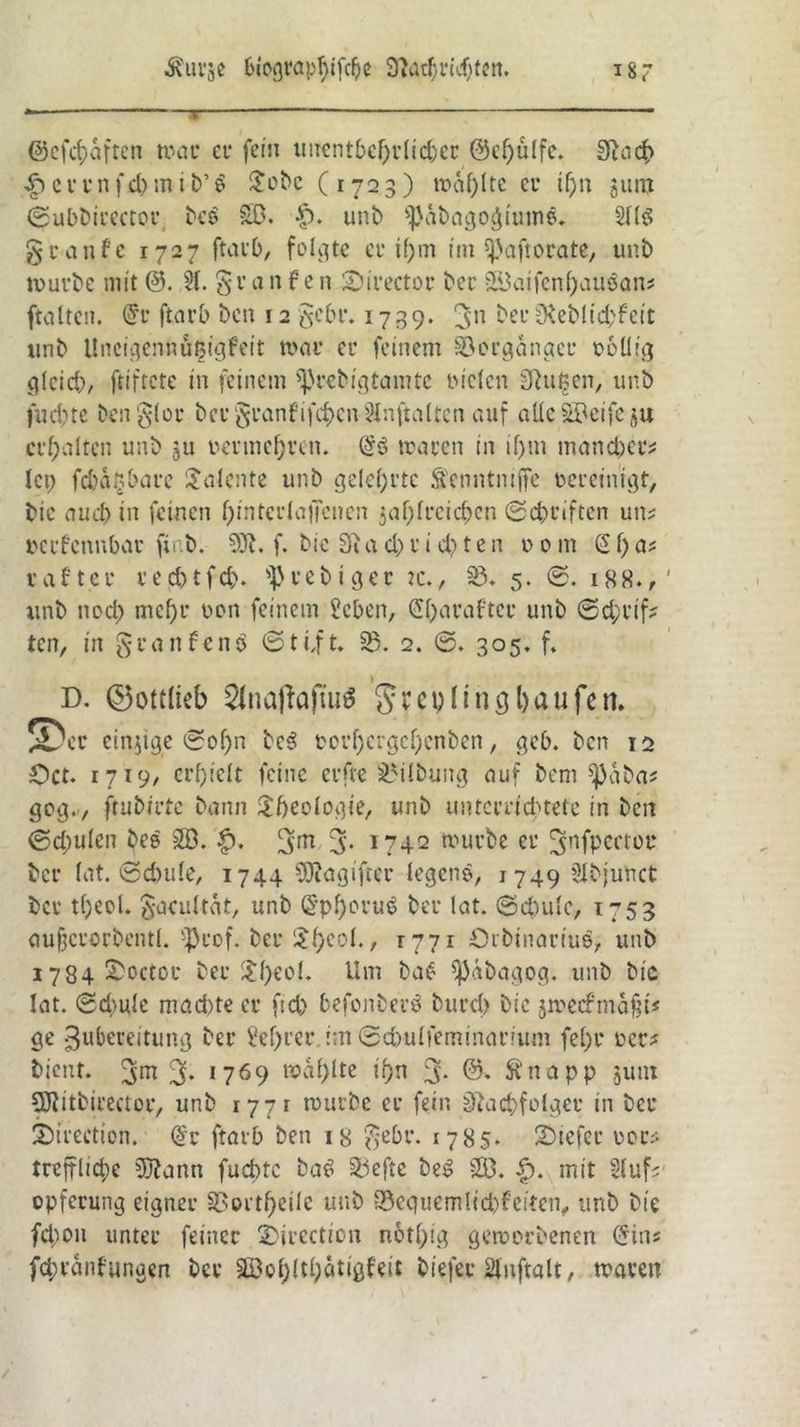 ©cfdjaften trau cu fein unentbehrlicher 0d)ü(fc. 31 ad) $ errnfcbmib’ä £ubc (1723) tt>af)Ite cu if)n gum ©ubbtuectou bee SO. f). unb ^abago^imne. 2Uö guanfc 1727 ftat'b, folgte cu i(;m tm ^aftouate, unb truvbe mit 0. 21. gu a n f e n Siuectou beu SOaifcnf)auöan? ftaltcit. 0u ftarb ben 12 gebu. 1739* 3n beu 3\eMtd;fctt unb Uncigennüßigfeit trau cu feinem 33cugangcu rollig gleich, frtftcte in feinem sßrebigtainte rieten SSufcen, unb fud)te Den $(or bcu §uanfifd)cn iHnftnltcn auf alleSOeifeju erhalten unb ju vermehren. trauen in if>in mancher* lep fcbagbarc Talente unb gelehrte Senntnijfe reueinigt, bic auch in feinen f)intcula|Tencn 5af)freieren ©ebuiften um reufennbau finb. 3Jt. f. bie 3i a d) u i d) t e n r 0 m (2 f) a* taftcr ued)tfd). ^uebigeu :c., 35. 5. ©. 188., unb nod> mcf)u ron feinem Sehen, (Sharafter unb ©d;uif* ten, in guanfenö ©ti,ft. 33. 2. 305. f. D. ©ottiieb Stnafiafuiä greplino bau fett. JDcu einzige ©of)n bc3 rovf)Cugel}cnben, geb. ben 12 Öct. 1719, erhielt feine erfte 35ilbung auf bem sjjaba* gog., ftubiute bann £fjeologie, unb unterrichtete in ben ©d)uleit bee SB. $. 3>m 5* 1742 truube cu ^nfpertoc beu tat. ©dnde, 1744 9J?agifreu legene, 1749 Slbjuttct bcu t()eol. ^acultat, unb (2pf)ouu3 beu lat. (Schule, 1753 aufjcuorbentl. ^uof. beu $heoi., 1771 örbinaciuö, unb i784 ^octoc beu £f)eol. Um ba$ ^äbagog. unb bic lat. (Schule machte cu ftd) befonbeuö buud> bie jmecfmafu# ge Zubereitung beu Sefyrer int ©cbulfeminarium fel)u reu? bient. 3* !769 toal)lte if)n 3* Änapp 311m Sftitbirector, unb 177 t truube eu fein 3tacbfolgeu in beu 2)irection. @u ftarb ben 18 $ebu. 1785. 2)tefeu rou* treffliche Sftann fuebte bat? Siefte be$ SO. |). mit 2luf? opfeuung eignet’ U>oi tf>ciIc unb 33equemlicbfeiten, unb bie fdton unteu feineu SDiuection n&thig geworbenen (Jins fc&ranfungen bcu SOoi)(tl)ätigfeit biefec Änftalt, trauen