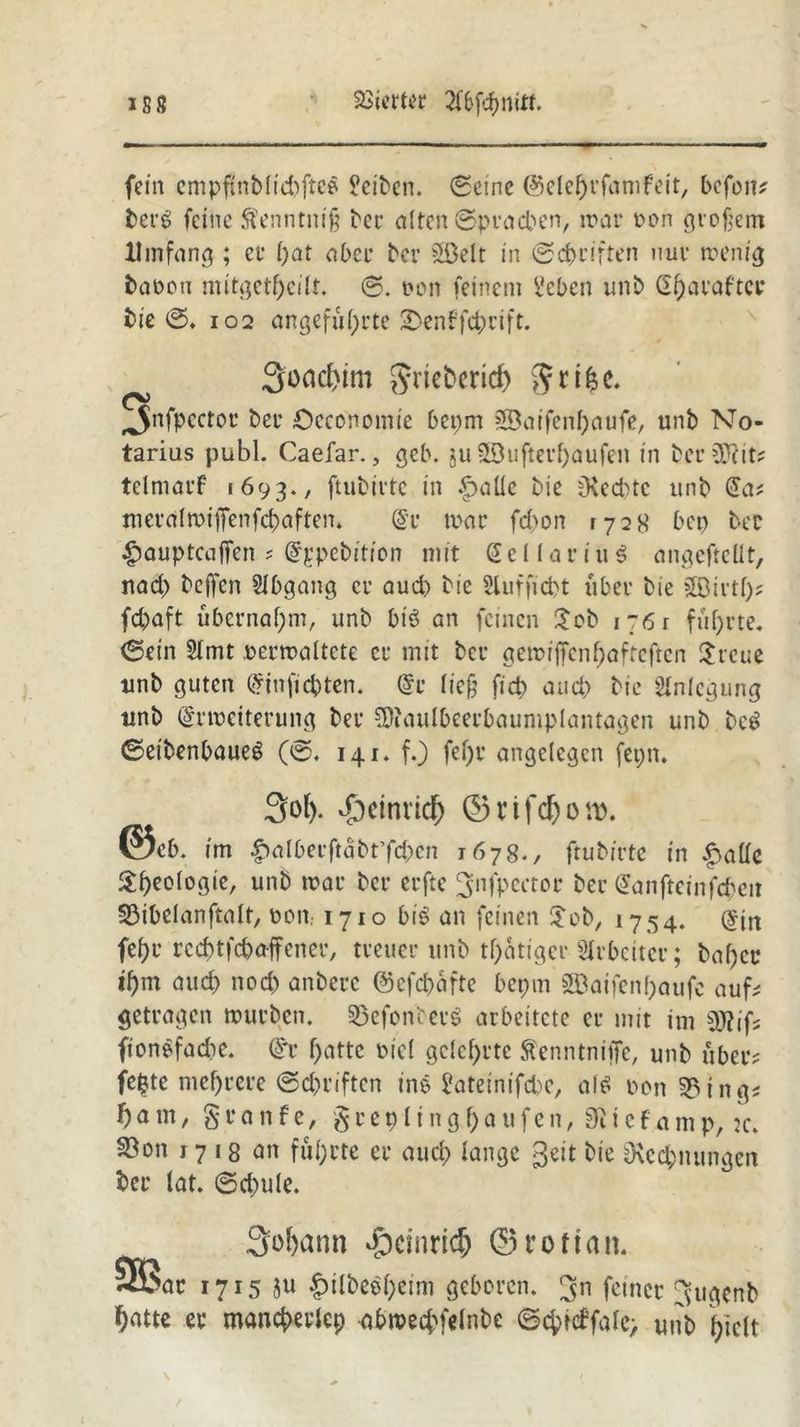 23icrt«?c fein empftnblichfteS ?eiben. (Seine ©elehrfamfeit, befon? bet’g feine ftenntniß ber alten @prad>en, war oon großem Umfang ; et* l)at aber ber äöelt in (Schriften nur wenig baooti mitgethcilt. ©. oon feinem l'cbcn unb ßfjaraftcr bie 0. 102 angeführte 2>en?fd;rift. Soadjim grteberid) $nho. (y ^nfpcctor ber £>economie bepm 2Baifenl)aufe, unb No- tarius publ. Caefar., geb. ju 2öufter()aufen in ber dftit? tclmarf 1693., ftubirte in £>alle bie fRedHc unb da* meralwi)Tenfd)aften. Er toar fd)on 1728 bet) ber £auptcaffen ? Eppebition mit dellar iu$ angeftellt, nad) bejfcn Abgang er aud) bie Slufficbt über bie £Birtf)? febaft übernahm, unb btö an feinen £ob 176 r führte. (Sein 5lmt .oerwaltete er mit bei* gewiffenfjafteften $rcue unb guten Einficpten. Er ließ fiep and) bie Anlegung unb Erweiterung ber COJaulbeerbauniplantagen unb bc£ 0etbenbaue$ (0. 141. f.) fef>r angelegen fepn. 3ol). d)einrid) 0 n fd) 0 tt>. @eb. im £>alberftabt’fd)cn 1678., ftubirte in £alle ^h^logie, unb war ber erfte ^nfpeetor ber Eanfteinfcpeit S3ibelanftalt, oon. 1710 bis an feinen £ob, 1754. Ein fehr reeptfepaffenev, treuer unb tpatiger Arbeiter; Paper ihm aud) nod) anbere ©efepafte bepm SfBaifenpaufc auf? getragen würben. SÖefonberS arbeitete er mit im 2J?ifs ftonSfadie. Er hatte oiel gelehrte StcnntniiTe, unb über? fepte mehrere 0d)riftcn ins £ateinifd>c, als oon 3?ing? f) a tu, S r a n f e, § r e 9 l i n g f) a u f e n, i e f a m p, k. S3on 1718 an führte er aud) lange geit bie Oxecpnungen ber lat. ©d)ule. 3ohann £>cmricp ©rottan. §BSac 1715 $u ^ilbeepeim geboren, ^n ferner ^ugenb hatte er mancpevlcp abwecpfelnbe 0cpidfalc> unb hielt