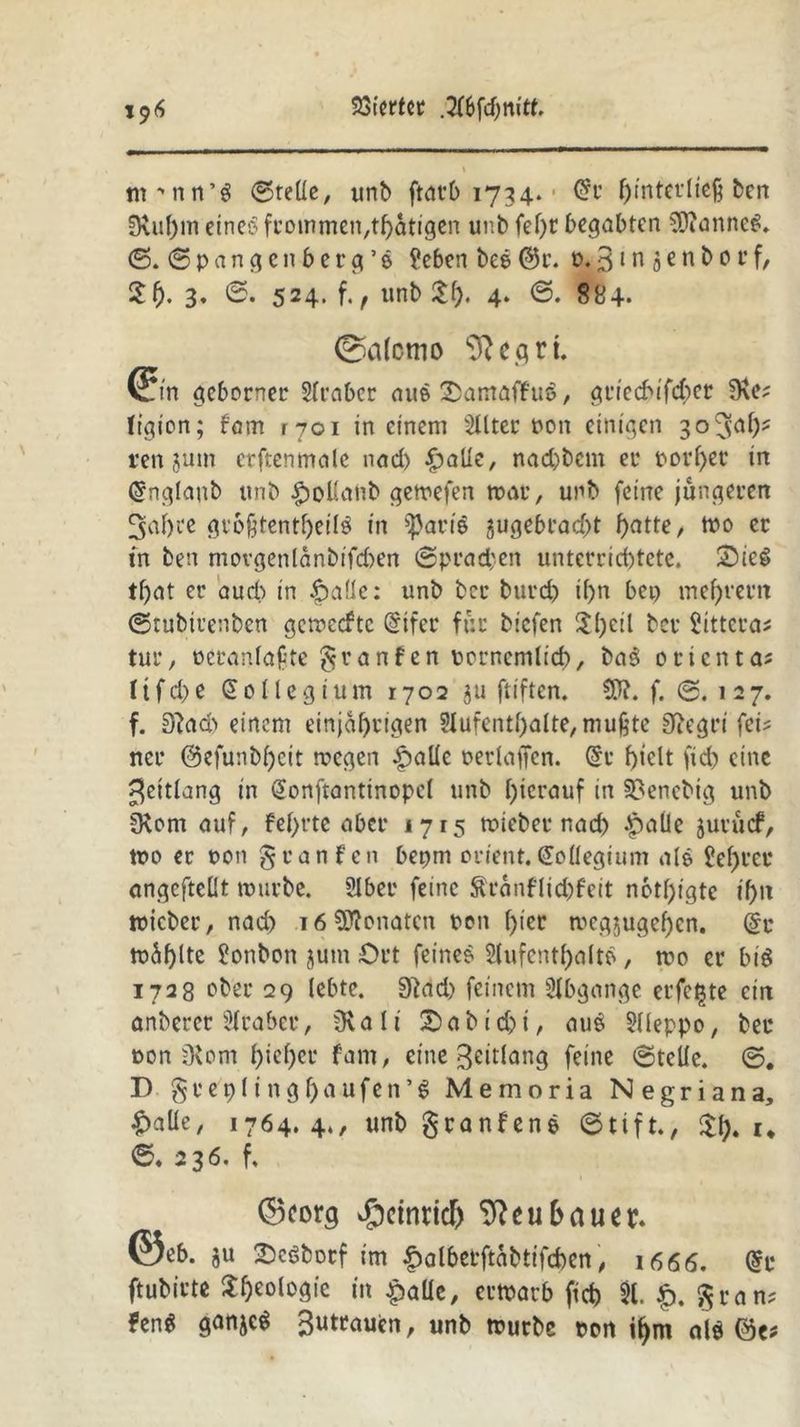 J9<S Wertet ,A6fd)m'tt. \ m^nn’S ©teile, unb ftatb 1734. • Grr f)intetltcß ben 9\uf)m eine? frommen,thatigen unb fel)t begabten 9ftanne6. ©. © p a n g c n b e r g ’ e ?eben bee @r. p. 3t n 5 e n b 0r f, £()• 3» ©• 524. f., tmb $0. 4. ©. 884* ©alemo 9}egrt. (?jn geborner Araber au? 2>amaffu$, gtreebifeber 9\e? (igion; fam 1701 in einem Alter Pon einigen 30^^^ ren jum crftenmale nad) £aüe, nad)bcm et normet in @nglaub itnb £>ollanb getrefen mar, unb feine jüngeren 3<if)te grofjtenthetl$ in ^arts jugebrad>t f>atte, tpo ec in ben movgenlanbifd)en (Sprachen untcrrid)tetc. £)iee> tf)at er auch in |)alle: unb ber burd) if>n bei) meutern ©rubirenben gemeefte @ifer für biefen !ll)cil ber Sittern tur, oci\inla£te granfen pcrnemlicb, ba$ oeienta? Iifd>e $ o ll e g i um 1702 311 ftiften. SW. f. ©.127. f. 8?ad> einem einjährigen Aufenthalte, mußte Wegri fei? ncr @efunbf)eit megen ^alle perlaffen. @c hielt ftd) eine ^ettlang in @onftantinopcl unb hierauf in S8encbig unb SKom auf, fehrte aber 1715 miebet nad) Jpalle äurücf, tue» er oon $ tan feit bepm Orient, doflegium nie Sehrec angeftellt mürbe. Aber feine $ranflid)feit nötigte ihn toicber, nach 16 Monaten Pen hier mcgjugehcn. @c mahlte ?onbcn jum Ort feine? Aufenthalt?, mo er biö 1728 ober 29 lebte. 9tad) feinem Abgänge erfc^te ein anbercr Araber, Üv a l i ^ a b t t ^ auö Aleppo, bet oon 9vom hieher fam, eine Beitlang feine ©teile. ©. D § v e t) 11 n g 1) a u f e n ’ % Memoria N e g r i a n a, £alle, 1764.4., unb granfene ©tift., u ©. 236. f. ©corg ^cinrid) Neubauer. ©eb. ju Scöbocf im £albetftabtifd)en, 1666. (Sc ftubirte Urologie in £alle, ermarb fid) A. £. gran? ?en$ ganje^ 3utraucn, unb mürbe ton ihm alö (3c*