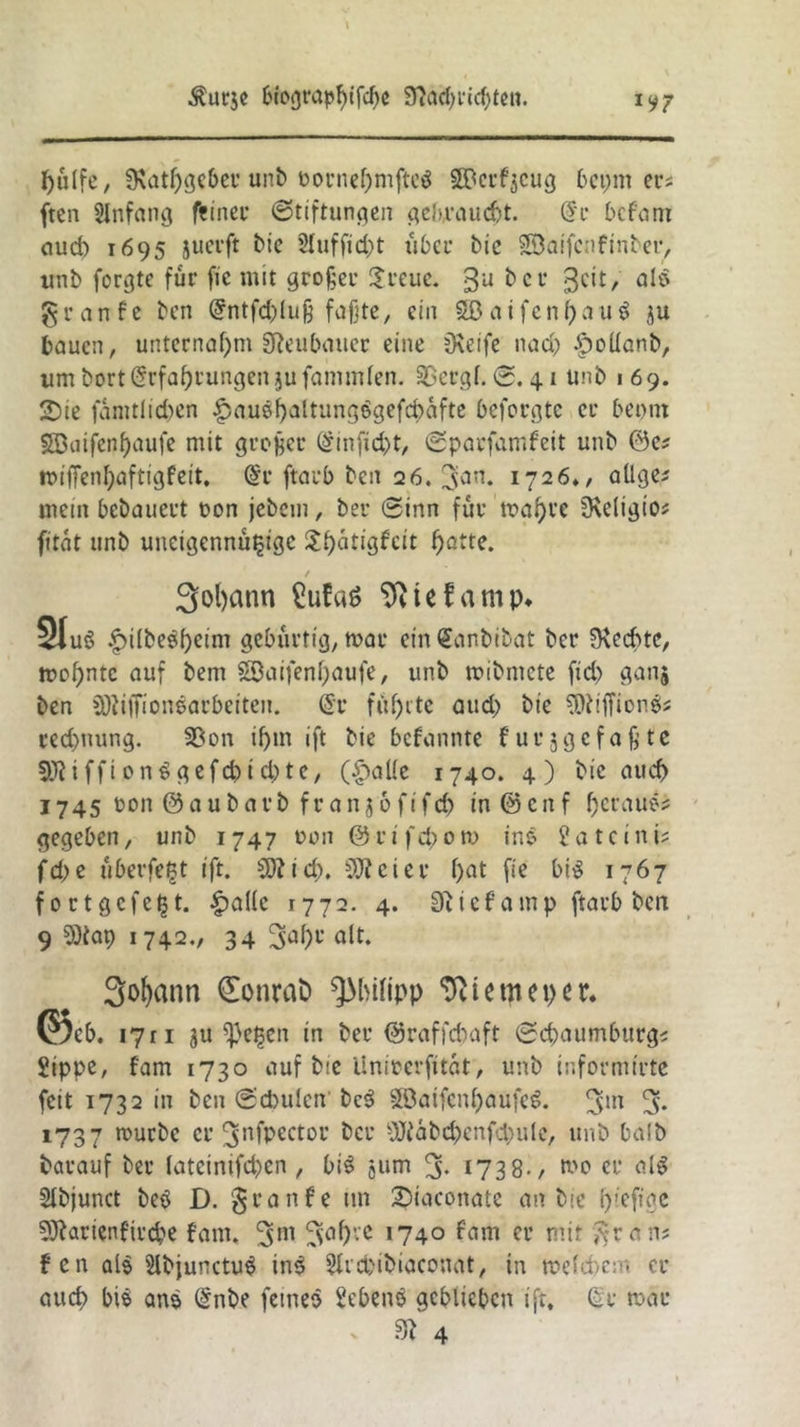 $urje biograpfufcße 9?atf)rid>ten. 1V7 pulfe, Üvatpgeber unb oornepmfteö ©erzeug bepm er; ften Slnfang fcineu Stiftungen gebraucht. @r bcfant auch 1695 juerft bie Slufficpt 116er bic Söaifcnfinber, «nb formte für fic mit großer £reuc. $u &cr 3C^/ § r a n f e ben @ntfd)luß faßte, ein aif e n l) a u $ ju bauen, unternahm SRcubaitcr eine üveife nad) £oüanb, um bort Erfahrungen jufammfen. 33ergl. 0. 41 unb 1 69. 2)ie famtlidmn £aubf)altungbgefcbäfte beforgte er beont SDaifenljaufe mit großer @injid)t, ©parfamfeit unb miflenpaftigfeit. @r ftarb ben 26. 1726», allge* mein bebauert oon jebem, ber ©inn für maf)ve ^Religio* fitat unb uneigennützige $f)atigfcit patte. / 3ol)ann £ufa$ Sfttefamp* 3Iu6 ^ilbeepcim gebürtig, mar ein Gtanbibat ber Rechte, mopntc auf bem Söaifenpaufe, unb mibmete fid) ganj ben SOiiffionearbeiten. @r führte atid) bie SRiffionb* reepnung. 33on if>m ift bie bekannte f ungefaßte 33?iffi onbgefcptcpte, ($aUe 1740. 4) bie auch 1745 oon & a u b a rb f r a n3 6 fifd) in @ cn f f)craues gegeben, unb 1747 oon ©rifcp0m ine gateini; fd;e überfegt ift. dftiep, €0?eiet* pat fie btb 1767 fortgefegt. -£mllc 1772. 4. 9t i e f a m p ftarb ben 9 50iap 1742., 34 3apr alt. Sofyann €onrafc Philipp ‘ftumeper. ©cf>. 17 r 1 ju *}}egen in ber ©raffdvaft ©epaumburg* Sippe, fam 1730 auf bie tlnirerfitat, unb informirte feit 1732 in ben ©d)ulen beb Sffiatfcnpaufeb. 3m 3. 1737 mürbe er ^nfpectou ber Sßfiäbd)enfd;ule, unb halb barauf ber lateinifd)cn , bib jurn % 1738-/ mo er alb Slbjunct beb D. granfe tm 2)iaconate an bie p'efigc SJtarienfircbe fam« 3m ,74° Cl‘ mit gran? f en als Slbjunctub ine SUcpibiaconat, in n>efcf>e: - er auep bib ans @nbe fetneo Sebenb geblieben ift. (Sr mar . fft 4