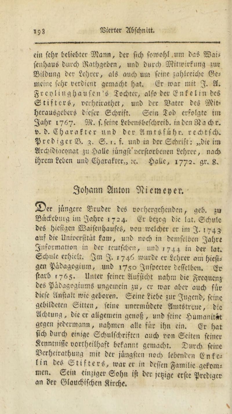 ein fe()r beliebter SOtann, ber fid) fomof>l.um bao $53 ai< fenl)auß burd) iKathgeben, unb burd) ^itmirfutig *uc Silbung ber £el)rer, al$ aud) um feine 5a(;Ire:d;c meine fcf>t* oerbient gemacht f)at. (§r mar mit 3* 2f* § r e x) i i n g [) a u fc n ’ ß $od)ter, alfo bet (S n f e 11 n bcS ©tifterb, v>erf)eiratf)ct, unb bei* Sater beö vtfiit Herausgebers bicfei* Schrift. ©ein Job erfolgte im 3nf)t‘ 1767. OJi. f. feine Jebenßbefdjreib. in ben 0} a d) r. 0. b. %i)aua?ter unb bcr 51 mt£ful)r. recbtfd>. *})rcb iger 23. 3. ©. r. f. unb in ber ©dmft: „bic im 5frd)ibi.ocpnat 311 ipaüe jungft'ucrftorbcnen Se^rcv, nad> ifjrem Heben unb (Sharaftcr,, tc*. £atfc, 1772. gr. 8. 3o!)ann Slnton 9ii cm cp er. ®er jüngere Sruber bes oorf)ergcI)cnben, geb. 311 Surfeburg im Sabre 1724. <gr bejeg bic lat. Schule bes ()icfigcn SBaifenhaufeß, 0011 mcld)er er im 3- 1745 auf ble Unmcrfitat fam, unb noch in bcmfdbcn 3a()t’i Snformation in ber teutfehen, unb 1744 in ber lat. ©d>ulc erhielt. 3m 3. 1 746 mürbe er M)rcr am fyk\b gen i'abagogium, unb 1750 Snfpcctor brffelbcn. (St fravb 1765. Unter feiner Stufet nahm bie grequenj beS ^Jäbagogtumö ungemein ju, er mar aber aud) für biefe Slnftalt mte geboren, ©eine Hiebe jur Jugenb, feine gebilbeten Sitten, feine unermubete Hlmtetrcue, bic Achtung, bic er allgemein genoß, unb feine .spumanitert gegen jebermann, nahmen alle für if)n ein. @t l>at ficb burd) einige ©djulfchriftcn aud) non ©eiten feiner ^enntniffe t>ortf)eÜf>aft befannt gemacht. &uird) feine 23erf)eiratf)ung mit ber jüngften nod> febenben @nfc* tin bcS Stifters, mar er in beffen §amilic gefom* men. ©ein einziger ©of)n tft ber jc^igc erftc ^rebtgee an ber ©lauchifchen ftirdje. s