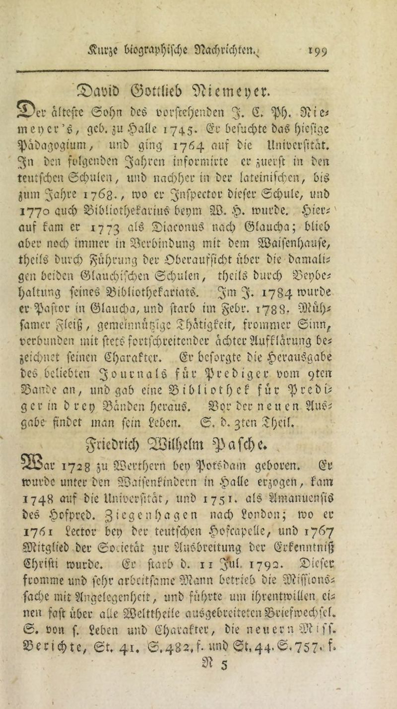 SDctfriD ©ottlieb Sterne per. üDer altcftc 6of>n free oorftefjenfren % G. Stic* me per ’e, gcb. $u |>alle 174.5. @t befugte baß piefige spafragogtum, unfr ging 1764 auf fric ttnibcrfitüt. fren fclgcnfren 3<*(>rcn informirte er ^uerft in fron teutfcfrcit 6<$u(cn, unfr nachher in frer Kneinifd'cn, bis 311m 3af)re 1763., reo er j^nfpector friefer 0d)ule, unfr 1770 auch ^5ibliotf>e?ariue frepm ilö. .p. trurfre. £ier# auf f'arn er 1773 SiaconuS nach ©lauefra; blieb aber nod> immer in SSerbtnfrung mit frem Söaifenpaufe, tpcilö frttrd) $$uf)rung frer öberaufftefrt über frie framalu gen beifren ©laucbifcfren 6d}ulen, tfjeilS frurd) S23epbe? paltung feinet 33ibliotf)efartate. 3* 17S4 murfre er $aftoc in ©lauefra, unfr ftarb im gebt*. 178S. 3Kul)* famer £i;(et§, gemeinnußigc $f)atigfeir, frommer 6inn, terbunfren mit fteto fcutfcf)rcttcnfrcr achter Slufflärung bes jeiebnet feinen ßparaftcr. @t* beforgte frie Verausgabe freö beliebten Journals für ^»refriger 00m pten SSaufre an, unfr gab eine S3 i b I i 01 f) c f für $ r e fr t> gcr in fr rep Söanfrcn heraus. 33c>r frer neu en StuS* gäbe ftnfrct mdn fein beben. 6. fr. gten £()cif. griefrrid) <2öil(je(m ^afd)c* , 523 av 1728 ju SSevtf)crn beo ^otöfram geboren. @r tourfre unter fren SDaifenFinfrern in -palic erlogen, fam 1748 auf frie llniocrfitat, unfr 1751. als Slmanuettftö free £ofprefr. Riegen f)agen nach bonfron; roo er 1761 beeter ben frer teutfeben .pofcapcüe, unfr 1767 SRitgiiefr frer ©o.ietät jur binöbreitung frer (Srfenntnijj Sprifti tourfre. @r ftarb fr. n Jul. 1792. 3)icfcc fromme unfr fc!)r arbeitfame 9Jtann betrieb frie SDtifftonSs fad;c mit §(nge(egenf;eit, unfr führte um if)rcntmiüen cts uen faft über alte §©clttf)eiie ausgebreiteten §6rieftred)fef. 6. oon f. beben unfr (Sparafter, frie neuern ff. Berichte, 6t. 41. 6,482,1. unfr 6t,44-<s*757» f» 3t 5