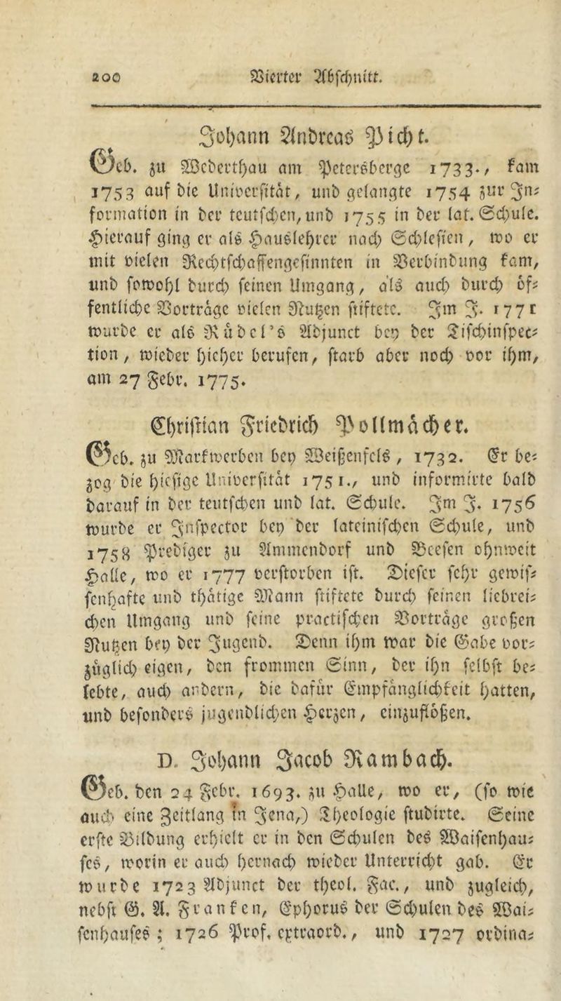 3ol)ann 2tobrca$ Riefet. ©eb. 8« £öcbertf)au nm speteroberge 1733., fam 1753 auf btc Unioerfitat, unb gelangte 1754 8ur 3n; formation in bei' tcutfd)en,unb 1755 in ber lat. (Schule, hierauf ging er als $aue(etyree nach ©chlefien, mo er mit fielen SRechtfchaffengcfinnten in 23erbinbung fam, «nb fomof)l bureb feinen Umgang, al$ and) bureb 6f* fentlicbc Sßortrage »ielen Stufen ftiftetc. 5m 3* r77c mürbe er ale jKubel’ö SIbjunct bep ber $ifchinfpet* tion / »ieber f)icf)er berufen, ftarb aber noch oor if)m, am 27 gehr. 1775. 0)rifrian griebridb Hm ad) er. ©cb. ju .SOlarfwerbcn bet) 23ei§enfcl$ , 1732. @r be< jog1 bie f)icfjge Unioerjttat 1751., unb informirte halb darauf in ber teutfeben unb lat. (Schule. 3m 3* 1756 mürbe er Jjnfpectoc bep ber lateintfcbcn Schule, unb 175H ^rebfger 511 Slmmenborf unb Söcefen ofjnmcit £aUe, mo er 1777 oerftorben ift. tiefer fcfju gemif* fenbafte unb tf)atige 9}?ann ftiftetc burd; feinen liebrei? eben Umgang unb feine practifeben Vertrage großen gfiuben bep ber ^ugenb. 2>enn if)m mar bie @abe oor? jüglid) eigen, ben frommen Sinn, ber if)n felbft bc* lebte, and) anbern, bic bafur @mpfangltd)fett hatten, unb befonberö jugcnblichen £cr$en, cinjuflojjen. d. Statut Sacob ^ambacb. ©eb. ben 24 $ebr, 1693. au £aUe, mo er, (fo mie auch eine ^eitlang tn S^na,) Rheologie ftubtrte. Seine erftc Gilbung erhielt er in ben Sd)ulen bet? 2Daifen()au; fcö, morin er aud) hernaef) mieber Unterricht gab. (Sr mürbe 1723 Elbjunct ber t()ce(. gac., unb jugleid), nebft 81. granf cn, (*pl)oru$ ber Sd)ulen be* 9Dai? fenhaufee ; 1726 ^rof, eptraorb., unb 1727 orbina*