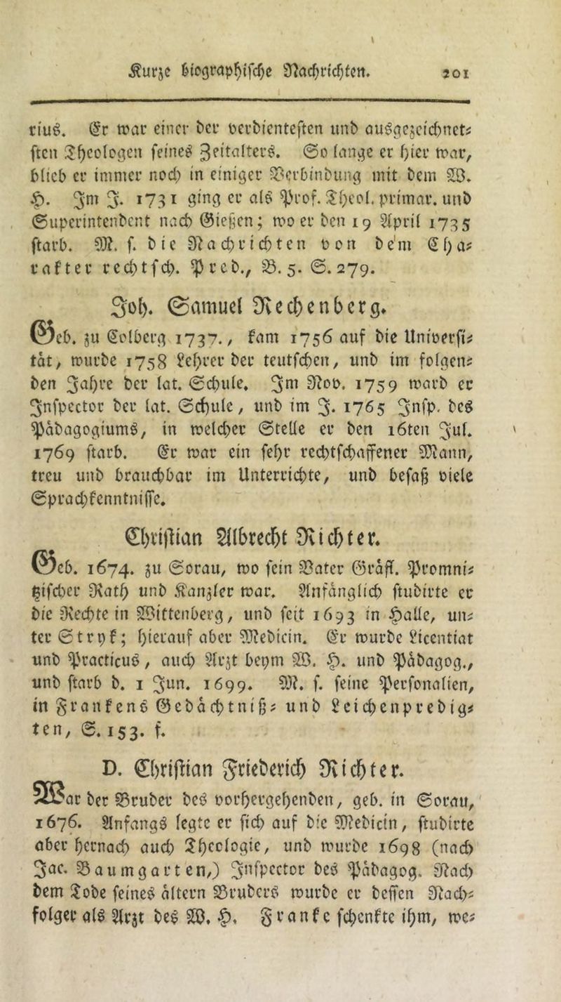 > ^urjc biographifcße 37acf)i*icf)fcn. riub. @r war einer ber perbienteften unb öu^gejeiebnets ften $f)co(ogen feinet ^eitalterb. ©o lange er hier mar, blieb er immer nod) in einiger Scrbinbung mit bem W. £. 3m 3- *731 Ötn3 cc alb ^|>rof. $heol. primär. unb ©uperintenbent nach ©ießen; wo er ben 19 April 1735 ftarb. 9)?. f. b ie 0? ach richten octi be'm @f)a; cafter red)tfd>. $rcb., 25.5. @.279. Sol). (Samud Dvechenbcrg. ©Cb. 311 (£clberg 1737./ fam 1756 auf bie Unioerft; tat, mürbe 1758 M;rer ber teutfeben, unb im folgen; ben 3d)re ber lat. ©chule, 3m 9?°b. 1759 warb ec 3nfpcctor ber lat. ©cf)ulc, unb im 3* 1765 3nfp. beb spabagogiumb, in meld^cr ©teile er ben i6ten 3ul. 1769 ftarb. (£r mar ein fef>r rcchtfdmffener 9D?ann, treu unb brauchbar im Unterrichte, unb befaß otele ©prad;fenntni(fe. 0)t‘i|lian Dvtd>ter. ©cb. 1674. ju ©orau, mo fein Sater ©raff. $romnt* I3ifd)cr D\atJ) unb Äanjler mar. Anfänglich ftubirte ec bie Ovcchte in Wittenberg, unb feit 1693 in £alle, un; tcr ©trpf; hierauf aber 93?ebicin. @r mürbe l'iccntiat unb ^racticuö, aud) Acjt bepm W. £). unb fßabagog., unb ftarb b. 1 3un. 1699. 93?. f. feine fperfonalien, in $ r a n f e n b © e b a ch t n i ß; unb 2 e i d) e n p r e b i g; ten, 0.153. f* D. ©jrijiian griefcevtef) Dvid&ter. 5ß$ar ber Sruber beb porheegehenben, geb. in ©orau, 1676. Anfangb legte er fid> auf bie 93?ebictn, ftubtrte aber hernach aud) Shedogte, unb mürbe 1698 (nad) 3ac- Saumgarten,) 3nfpector ^äbagog. 0?ad> bem $obe feineb altern Sßruberb mürbe er befien 0?ad>; folget alb Arjt beb W. granfe fehenfte ihm, me;