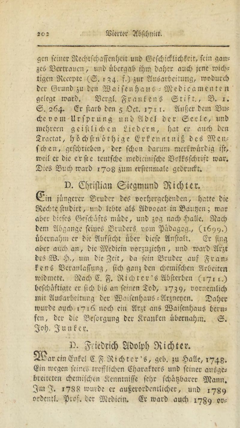 gen feiner 9ved>tfd}affenf)ctt unb ©cfd}icffid>f'cif, fein galt? geö Söcrtraucn, unb übergab if)tn bal)cr aud) jene mid>; tigert iKcccptc (©. rgg. f.) gur Sluearbcitung, mobureb ber 01'unb gu beit ilö a i ft n fj a u b ; 8)1 ebica menten gelegt warb. Söergf. £ r ei n f e n 3 © 11 f t., §5. i. ©. 264. Crr ftm’6 ben 5 ,Oct. 1711. 5fußer bem 33n? dje d0tu Utfprung nnb 5ibcI bcr ©eelc, nnb niedrem g et ft. tieften fiebern, f)at er and) ben Sractat, f;6d)ftn 6tf)igc (grfenntntß bcö 5)? eit? f eb e n, gefd)ricben, ber fd)en barum merfwürbig ift, weif er bie erfte teutfd)e mebicinifcfte $oIf€fcftrift war. 2):e3 83uitf> warb 1708 gum erfrenmale gebrueft. D. C()n(lian ©iegtmmö Dfid&ter. Sin jüngerer SSrubcr bes twrljjergcftenben, ftatte bie 0ved)tc ftubirt, unb lebte als Siboocat tii^aüben; trat* aber btcfcö ©efebaftö nutbe, unb 50g nad) 6aüc. 9?acf) bem Abgänge feines ^ruberö eom ^abageg., (1699.) übernahm er bie 2fuffid)t über biefe Slnftoft. (Sr ftng aber aud) an, bic Bebirin uergugieftn , unb warb 2Irjt b«5 5Ö. £>., tun bie^cit, ba fein Söruber auf gran? ferne Söcranlcffung, fid) gang ben eftemifeften Sfrbeiten wibmete. 9£ad> <S. Siebter ’$ Stftfterften C17r f-) ftefeftüftigte er fid) bic» an feinen £cb, 1739, rornenilid) mit Aufarbeitung ber SBaifenfjauf? Argnepen. Hafter mürbe aud) m\6. noeft ein Arjt ans 28aifenftau$ beru* fen, ber bic SSeforguitg ber Äranfcn übernahm. ©. 3 u nfer. 3). £ii)olpl) Dvid)tcr* 5B?ar ein (Snfcf @ $. fKidjtergcb. gu £aüe, 1745. ©in wegen feines trejfficbcn (Sftaraftcrf unb feiner ausgc? breiteten eftemifeften Äenntniffe fcftr fcftafcftarce SÖJann. 3 nt 3* 1788 würbe er außcvorbcntltcber, unb 1789 rrbentf. f)cof. ber Siebtem. <§r warb aud) 1789 or-?