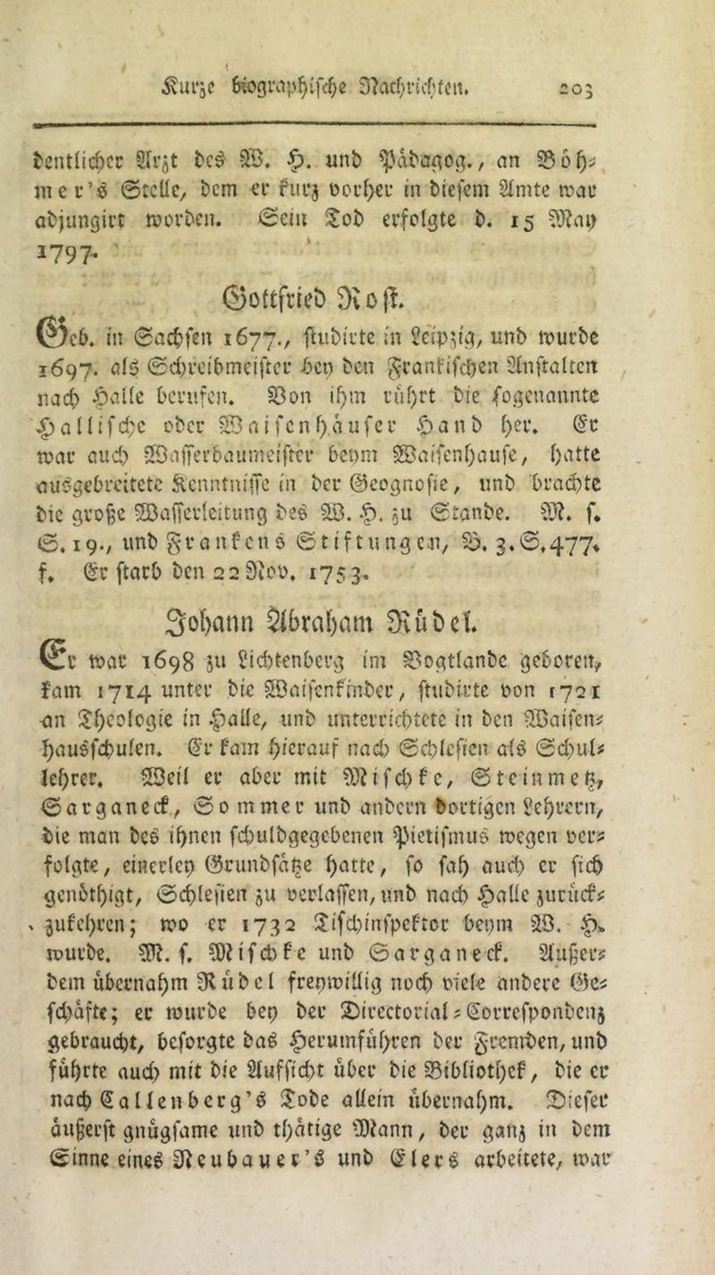 ivurje 6iograp$if$e 3?acf>ruffcn. io: betulicher Slrjt bc$ 33. p. unb «ßabagog., an 93 6 f>^ meu’ö ©teile, bem er furj üoc^ei* in tiefem SImte mau abjungirt morben. ©ein $ob erfolgte b. 15 SObap 1797. ' ©ottfeieö 9vo|T. @c b. in ©achfen 1677., ftutnute in Seidig, unb mürbe 1697. als! © d) re ibm elfter bep ben granfifc$en Sin ft alten nach £aile berufen. 33 on il)m rüf)ct bie (ogenannte £allifd;c ober £3aifcnf)aufec £) a n b l>er. dt mar and) ©afferbaumeifttr bepnt 33aifenl)aufe, l)atte auögebreitete Stenntniffe in ber ©eognofie, unb ‘brachte bic gvofse Sßafferlcitung be$ 33. p. ju ©tanbe. SO?. f* ©. 19., unb gvanfcnö Stiftungen, $ö. 3.©,477* f, dt ftarb ben 22 0?oo. 1753. Sodann $ibral)am 3Sut»el Sr mar 1698 ju Siebtenberg im 3>ogtlanbc geboren, fam 1714 unter bie 3öaifenffnbec, ftubirte oon 1721 -an Ideologie in £alle, unb unterrichtete in ben 33aifen* hausfchulen. dv tarn hierauf nad) ©chlcftcn als ©d)ul* leerer. 33eil er aber mit SO? i fd> f c, © t c tn m e t?, ©arganeef, Sommer unb anbern bortigen Sei)fern, bie man bc6 ihnen fd)ulbgegcbcnen Spietifmue megen oer? folgte, cineclcp ©runbfage f>attc, fo fal) aud) er (ich genütljigt, ©d)lefien $u oerlaffen, unb nach £allc juritcS* x jufehren; mo er 1732 $ifd)infpefroc bepm 33. p» mürbe. SP?, f. SO? i f d) f c unb © a r g a n e ef. Slujjers bem übernahm 9?übel frenmillig noch oiele anbere ®e* fdjaftc; ec mürbe bep ber Direktorial ? Qtorrefponbenj gebraucht, beforgte ba6 furutnführen ber §rentt>en, unb führte auch mit bie Slufficht über bie S3tbliotl)cf, bie er nach (Sallenberg’ö £obe allein übernahm. Diefet* aufjeeft gnügfame unb tl)atige SD?ann, ber ganj in bem ©inne eineg 3?cubauer’ö unb (£ler$ arbeitete, mar