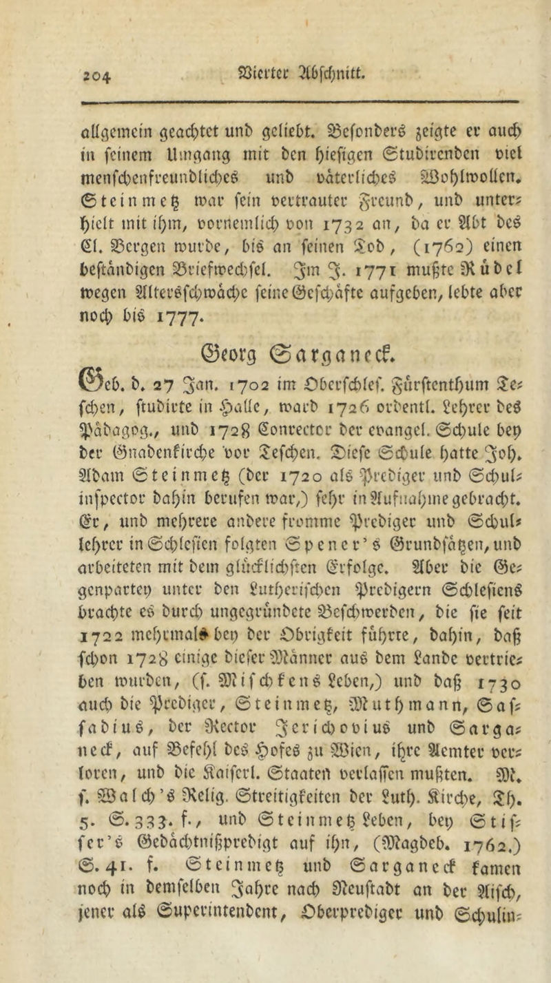 allgemein geachtet unb geliebt. Söcfonberg jeigte et* auep in feinem Umgang mit ben ptefigen ©tubirenben mcl menfepenfreunblicpeS unb uaterlicpeS äöoplmollen. ©teinmeß mar fein vertrauter §reunb, unb unter; piclt mit if>m/ oornemlicp von 1732 an, ba er 21bt be£ (£1. bergen mürbe, bis an feinen Uob, (1762) einen beftanbigen 23t’iefmed;fel. 3m 5- l77l mußte SK übel megen 21lter6fd;>mäd)c feine 0cfd;aftc aufgeben, lebte aber noch bis 1777. ©«org ©arganccf. ©e& . b. 27 3arl* 1702 im öberfcplef. gurftentpum Ue; fd>en, ftubirte in £>aüc, marb 1726 orbentl. 2eprcr beö S^abagpg., unb 1728 @onrectcr ber eoangel. ©d)ule bep ber ©nabenfirepe t>er Uefcpen. £)iefe ©dnile batte cjep* SIbam ©teinme| (ber 1720 als ^rebtger unb ©cpul; tnfpector bapin berufen mar,) fcf>r in 9(ufuapme gebracht. (£r, unb mehrere anbere fromme Sßrcbiger unb ©cpul* Xef>rer in ©cpleficn folgten © p e n c r5 s ©runbfaßen, unb arbeiteten mit betn glmflicfcftcn Erfolge. Hber bie @e; genpartep unter ben Sutperifcpen Sprcbigern ©d)leficnö brachte eö burd) ungegrünbete 23cfd>merbcn, bie fie feit 1722 mcprmal^ bep ber Öbrigfeit fuprte, bapin, baß fd>on 1728 einige biefer Banner au$ bem Panbc oertrie; ben mürben, (f. 3J?if cpf eng 2eben,) unb baß 1730 aud? bie SJJrcbtgcr, ©teinmeß, Üftutpmann, ©af; fabiu.6, ber SKcctor 3er • u* unb ©arga; necb, auf SSefepl bc£ £ofeö 51t Söien, ipre Slcmter ocr; toren, unb bie Äaiferl. ©taatert perlaßen mußten. SK. f. SSald)’$ SKelig. ©treitigfeiten ber Sutp. ftirepe, Up. 5. ©. 333. f., unb ©teinmeß £eben, bep ©tif; fer’e @ebad)tnißprebigt auf ipn, (€D?agbeb* 1762,) ©.41. f. ©teinmeß unb ©arganccf fatnen noep in bemfelbett ^apre naep 9}cuftabt an ber 9lifd), jener al$ ©uperintenbent, £>berprebiger unb ©cpulin-