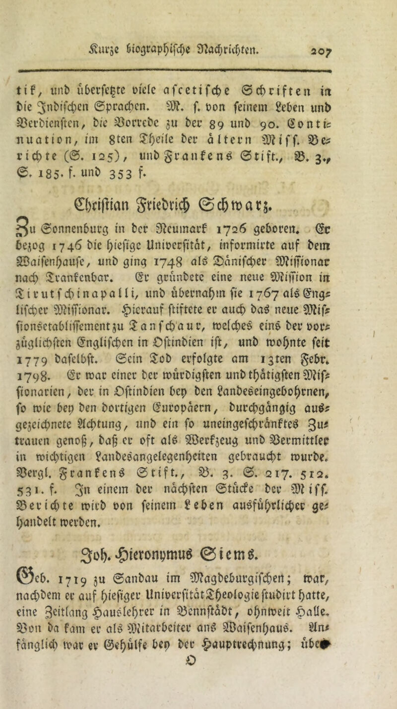 tose Siograpfytfd)* 9tödjri$fcn. tif, unb überfe£te Diele afcetifcbe ©cbriften in bie ^nbifcben ©pracbcn. f. t>on feinem geben unb Söerbienften, bie Gewebe 311 ber 89 unb 90. Gontic it u a t i 0 n, im 8tcn ?beile fcer a 1t e r n i f f. 33 & richte (@. 125), un&granfenS ©tift., 33. 3., 0, 185* f- 353 f* CMflian gwtrn# Bu ©onnenburg in ber 9teumarf 1726 geboren, @c äejog 1746 bic ^iefige Unioerfitat, informirte auf bem SÖaifenbaufe, unb ging 1748 als SDanifcber 5J?itTionac nad> Sranfcnbar. Gr geunbete eine neue Million in Sirutfcbinapalli, unb übernahm fie 1767 alsGngs lifeber 5J?iffionar. hierauf ftiftete er auch baS neue 93?if* fionSetablifFementju $anfd>aur, tt>eId;)eS eine ber oor* jüglicbften Gnglifcbcn in Oftinbien ift, unb wohnte feit 1779 bafelbft. 0cin $ob erfolgte am i3ten §ebr. 1798. Gr war einer ber würbigften unb tf)6tigftcn SDiif* fionarien, ber in Oftinbien bep ben SanbeSeingebol)cnen, fo wie bep ben borttgen Europäern, burebgangig auS* gesegnete Sichtung, unb ein fo uneingefcbranfteS $u* trauen genofc, bajj er oft als SSerfjeug unb Vermittler in wichtigen ganbeSange!egenI)eiten gebraucht mürbe. SDergl, granfenS 0tift., §8. 3. 0. 217. 512, 531. f. 3n einem ber naebften ©tücfe ber 5)1 iff. S3erid)te trieb oon feinem geben ausführlicher ge* Ijanbelt werben. 3olj.$ieronpmu$ ©iem$. ©eb. 1719 ju ©anbau im Sfftagbeburgifcbert; mar, nachdem er auf f)iefiger Unioerfitat&beologieftiibirt butte, eine ^citlang |>auSlef)rer in Vcnnftabt, obntreit £atle. Von ba fam er als ^Mitarbeiter anS 3Baifenf;auS. Sin* fanglicb war er ©«hülfe bep ber &auptvecbnung; übe# O