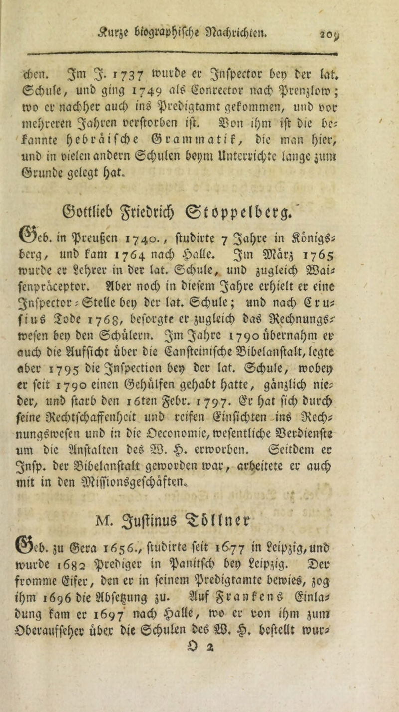 £ur$e Biograph fd)e 9^arf>L**cf>tctt. 20$> d)en. $m % r737 touibe ec ^nfpector Pen bec Kn» ©ebufe, unb ging 1749 nie (Sonrector na cp ^cenjlotn ; tuo cf nad)f)ec aud; in$ 5)5rebigtamt gefommen, unb cor niedreren 3a(H’cn Dcrftocben ift. 33on if>nt ift bic bc; lanntc f) c b c a i f d) e @ c a m m a t i f, bic man f)ter, unb in fielen anbern ©d;ulcn Pepm Unta’fid;tc lange 31m» ©cunbe gelegt l)at ©ottlicb gtictricf) ©foppelbctg. ©c6. in ^eeußen 1740./ ftubirte 7 3a0l’c *n $6mg$s berg, unb f'ant 1764 nad; |>atte. 3in 1765 mürbe er teurer in bec lat. ©djule, unb jugleicb SS3aü fenpcaceptor. 2lbec nod) in biefem 3af>t'e erhielt ec eine ^nfpector; Stelle Pep bet* lat. ©d)ule; unb nad> (Scu^ fiuö £obe 1768, beforgte er juglcid) ba3 9\cd)nung^ tnefen bep ben ©cbülecn. 3m3a^)rc 1790 übernahm ec oud) bie Slufficpt übec bie Sanfteinifcbe SMbelanftalt, legte aber 1795 bie ^nfpection bep bet* lat. ©cbule, roobep ec feit 1790 einen 0el)ülfen gehabt batte, ganjlicb nie; bec, unb ftacb ben röten gebe. 1797. @c f;at fid; bur<^> feine Oved)tfcpaffcnf;cit unb reifen Gfttifid;tcn ine ^Xcd;? nungemefett unb in bie OecenomiC/tcefentlid^e Söec&ienfts um bic Slnftaltcn bc6 5Ö. erroorben. ©eitbem ec 3nfp. bec 25ibelanftalt gemoeben mar, arbeitete ec aud; mit in ben SftiffionSgefc&aften« * * M. 3ufftnuS $5lfncr ©eb. ju ©era 1656., ftubirte feit 1677 in ?cip3ig,unb mürbe 1682 $>rebigec in ^anitfd> Pep ?eipjig. Sec fromme (§ifec, ben ec in feinem sprebigtamtc bemiee, 50g \b)m 1696 bie Slbfetjung ju. 21uf gcanfenS (finla* bung fain ec 1697 nad> £alle, me ec con if)m jutn OPevöUffe^ev über bie ©e^ulen fccS 28. |). befteüt mur*