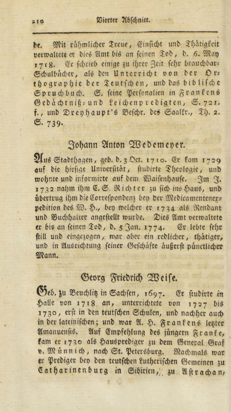 bc. üftit cül)m(td)ec $reue, Ginficbt unb £l)dtigfett »ermattete cc bieS Slmt bis an feinen 2eb, b. 6. ^Otcip 1718* Ge febeieb einige ju if)tei* 3cit ft&r brauchbar? ©cbulbüd/ce, als ben Unterricht t>on bcc Ör; t&ograpftie b e c £ e u t fd> e n, unb baS b i b 1 i f cb e © p r u d) b u d). ©. feine perfonalien in granfenS ©ebad)tni§; unb £eiebenp rebigten, ©.721. f., unb 2)tcpl)aupt’S 23efc^c. be$ ©aalfr., £1;. 2. 739* 3o()ann 2fnton e t> cm c t>er. 3f«s ©tabtbagen, geb. b. 3 £>ct. 1710. Gr fam 1729 <juf bie f)tefige Unwerfitdt, ftubirte $l)eofogie, unb wohnte unb informiute auf bem 5$aifenf)aufc. 3* 1732 nat)m il)m G. ©. ^id>tce 311 fid) inS-fmuS, unb uberteug t()m bieGorrefponbenj bep Der $?ebicatnenteneg? pebitton beS 58* f>., bep welcher ec 1734 nie SRenbant unb S5ud)f)altct’ angefteüt würbe. 2>ieS 2lmt wer waltete ec bis an feinen £cb, b. 5 3ön- J774* @i* lebte fcf)c ftill unb eingejogen, tune abec ein reblt'cber, tbatiger, unb in SluScicbtung feiner ©efcbdfte au§erft punctlicber Sftaitn. ©corg griefcrid) 2Bdfe. @5eb. JU SSeucblife in ©aebfen, 1697. Gr ftubirte in f>aüe uon 1718 an, unterriebtete »on 1727 bis 1730, erft in ben teutfd>en ©d>ulen, unb nachher auch in ber lateinifcbcn; unb war $1. £. granfcnS upter SImanuenftS. Sluf Empfehlung bcS jungem graufe, fam er 1730 als £auSprebigec ju bem ©encral ©caf P. 9?? unn i rf>, nad) ©t. Petersburg. SftacbmalS wac ec prebiget* bep ben teutfeben ?utf)ccifcben ©emeinen ju Gatbar tnenburg in (Sibirien,; ju Slftracban/
