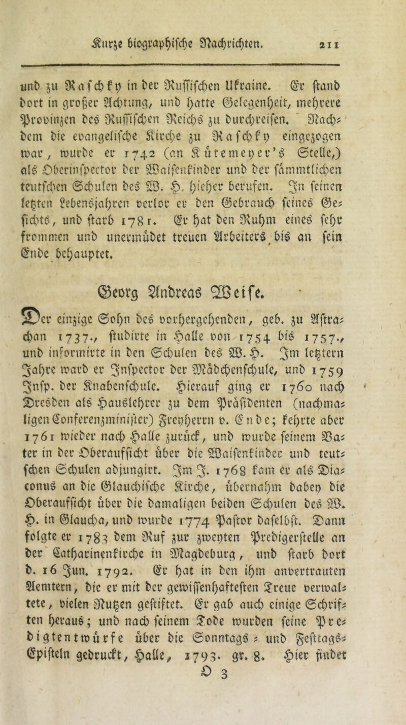 unb ju 3\afd)ft; in bcu 0^ufTifcf)cn Ufraine. @r ftanb bort in großer ?ld)tung, unb f>atte ©elcgenljeit, mehrere ^roiMi^cn bcs iKuffifd;en 9leid)3 ju butetyreifen. Sind)? bcm bic eoangelifcbe $ird;e 311 9\ a fc^> f p eingejogen mar, mürbe ec 1742 (an ftütemepev’ö ©teile,) alg Öbcrinfpectcr ber SBatfenfinber unb bet* fammtlid)en teutfeben ©cbulcn be» SB. f). ()ief)cr berufen, (vit feinen lebten Sebenojaljren oerlot et ben ©ebraud) fcineö ©e* fid)tö, unb ftatb 178 r. Grr f)at ben B\ul)m etneö fef)t frommen unb unermubet treuen Arbeiters_ bi£ an fein Grube behauptet. @5eorg 2(nbtca$ ^cife. 5Dcr einzige ©of>n beS t>01f>ergcf>enben, geb. ju Sfftra* d>an 1737./ ftubtrte in .f)aüe oon 1754 bis 1757., unb infonnirte in ben ©cbulen beö SB. £>. 3m lefctern 3al)ve roarb er B>nfpector ber 5Jtabcpenfd;ule, unb 1759 3nfp. ber SnabenfdHtlc. hierauf ging er 1760 nact) Bresben als £auglcf)ccr ju bem ^raftbenten (nac^mas ligenGionferenjminiftcr) §rcpf;et*rn 0. @nbe; fefyrte aber 1761 triebet nad; -ftalie jurücf, unb mürbe feinem Sßa; ter in ber Öberaufficbt über bie SBaifcnftnbcc unb teut? (eben ©d)ulen abjungirt. ^m % 1768 fam er alg Sta? conuS an bie @laud)ifd)c $ird)e, übernahm haben bie £>berauffid)t über bie bamaltgen beiben ©d>u(cn betf SB. £>. in ©laud;a,unb mürbe 1774 ^P^ftor bafelbft. Sann folgte er 1783 bcm B\uf jur jmepten ^rebigerfteüe an ber <2atf)arincnftrd>c in Sftagbcbutg, unb ftatb bort b. 16 Bjun, 1792. (£r bat in ben if)m anoertrauten Slemtern, bic er mit bet* gemijfenl)afteftcn $rcuc oermats tete, rielen 9?ut;en geftiftet. G*r gab aud) einige ©ebrifc ten heraus; unb nad) feinem £obe mürben feine sßre* bigtentmürfe über bic ©onntagö * unb gefttaggs Crpifteln gebrudt, f)aüe, 1793* 9*. 8. £ier ftnbet O 3