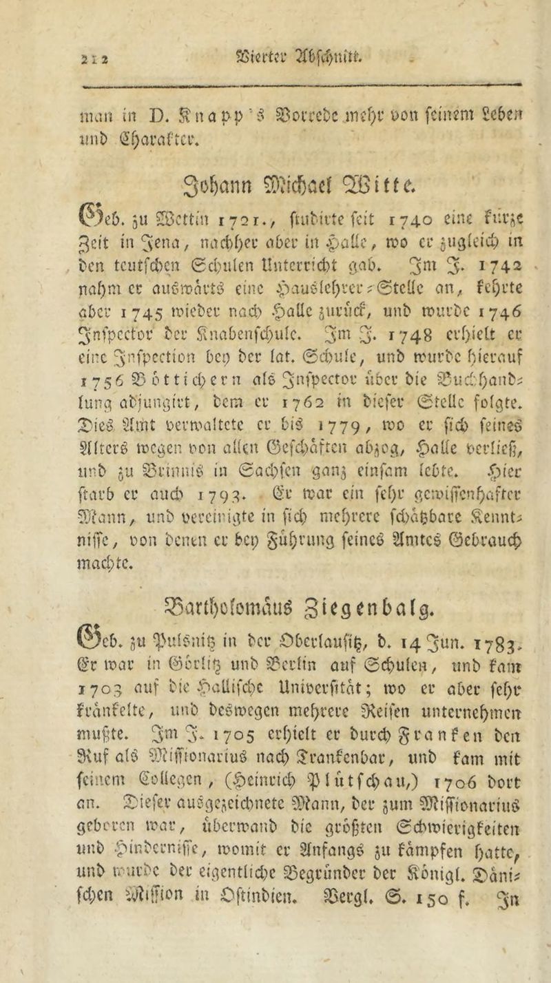 SBicrter 2K)fdjmtt. man in D. Snapp’S 23orrebe mcf)r uon feinem Sehen mit) @haraftci\ 3oljann 9D?icf5öel 035 i t f e, (?}e&. ju Stettin 1721., ftubirte feit 174.0 eine fueje Seit in 3*nn, nachher aber in patte, mo ec gugleiu; in ben teilt [eben ©d;ulen Unterricht gab. 3m 3- 1742 naf;m et ausmartö eine pauslehter; ©teile an, fef)tte aber 1745 mieber nach -£)aUe junicf, unb tourbc 1746 ^nfpcctbr bei' Slnabenfcbulc. 3m 3* 1748 cvf)ielt er eine ^nfpection bet; ber lat. (Schule, unb mürbe hierauf 1756 35 611 i cl; er n als 3nfPectot* über bie 35ud:f;anb? lung abjungtrt, bem er 1762 in btefer ©teile folgte. SieS. Sttht oermaltetc er bi3 1779, mo er fleh feines Sllicrö mögen non allen 0efc$>aften abijog, f>aUe pcrlicfi, unb 511 33rimub in ©ad;fcn ganz einfam lebte. .£uer ftarb er auch 179g. (Sr mar ein fef;r gemifien haftet 5ftann, unb gereinigte in fid> mehrere fchafcbare Sennt; nifle, oon bentn er bet; gührung feincö SlmtcS 0ebraucf> machte. SBarrtjofomauS Siegen balg« ($)cb. 5u $ul§ni§ in ber Oberlauft|, b. 14 ^un. 1783* (Sr mar in @crli$ unb Berlin auf ©chulcn, unb fam 1703 auf bte £»allifd;e Uniücrfität; mo er aber fcf;r fvanfelte, unb beömegcn mehrere ^Reifen unternehmen muffte. 3m % *705 crl;telt er burchgranfen ben SKuf alö ÜJiiffionartuS nach Sranfcnbar, tmb fam mit feinem Kollegen, (Heinrich iptutfchau,) 1706 bort an. tiefer ausgezeichnete Sftann, ber jum 9ftiffionariu$ geboren mar, ubermanb bic größten ©ebroierigfeiten unb ^inberntffe, momit er Anfangs 51t fämpfen hatte, unb mürbe ber eigentliche 35egrünbcr ber ftonigl. £>ani* fd;en SÄiffion in Oftinbien. SBergl« ©. 150 f.