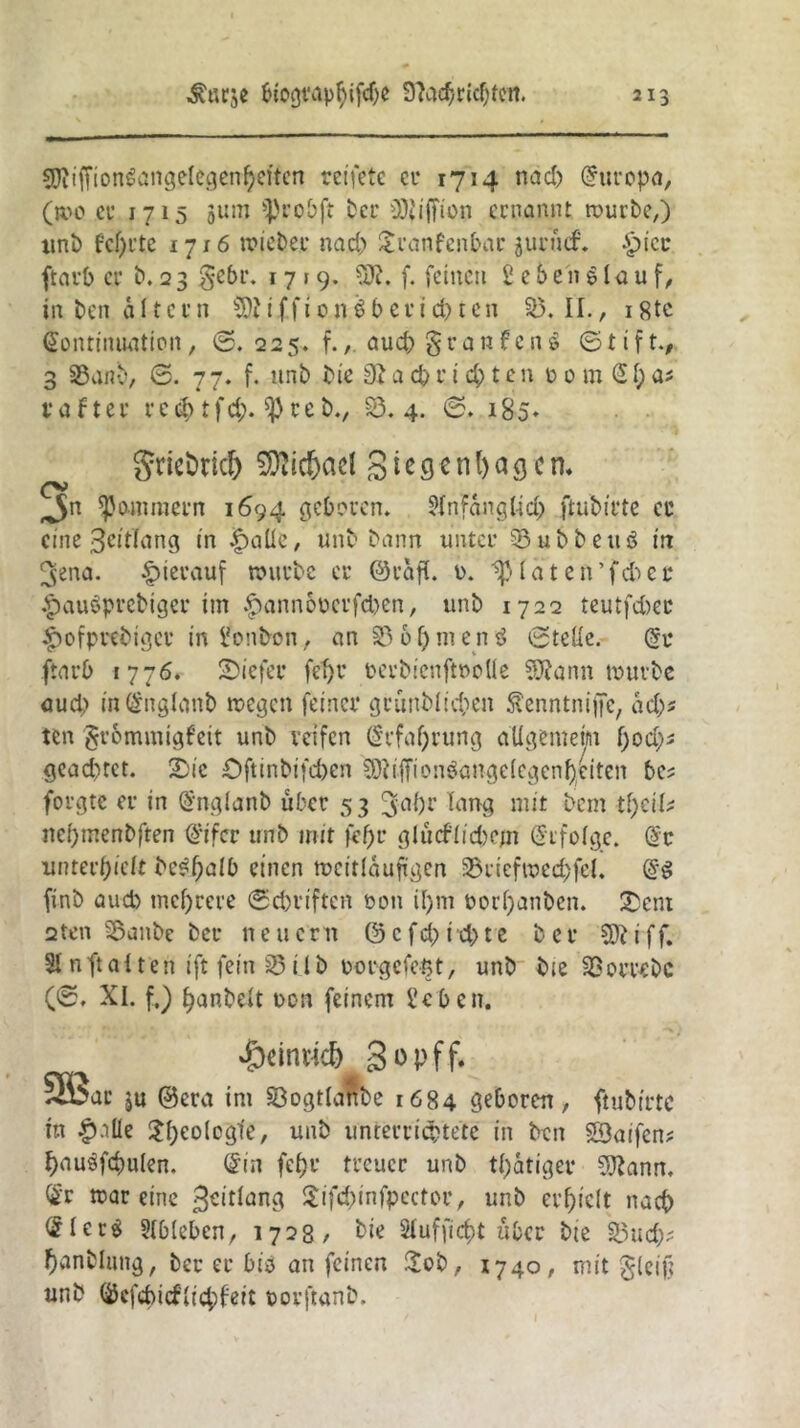 $Diiffiongang,elegenpeitcn reifete er 1714 nad) Europa, (»0 cu 1715 511m 'probft Per üJJiffion ernannt; würbe,) unb feprte 1716 wieder nad) £ranfenbar juruef. £>icc ftarb cu b. 2 3 gebt*. 17 r 9. SDt. f. feinen £ e & e» 61 a u f, in ben alte r n i f f 10 n $ b c u i cb t c n 33. II., 18tc Gontimiatipit, @.225. f., aud)§ranfcn$ ©tift., 3 33anb, ©. 7 7. f. nnb bie 3t a cp r i cp t c n p 0 m £p a* rafter redptfd). $Peeb., 33.4. ©. 185* grie&riclj SJjid&ael g i e g e n l) a 3 c n. ^n jammern 1694 geboren. Slnfangttd) ftubirte er eine geitlang in |)aüe, unb bann unter 23ubbeitö in ^ena. hierauf würbe cu ©rafl. u. ip (ä t c ft ’ fd) c u £au$prebiger im $annoperfd)en, unb 1722 tcutfd)cc £ofprebigcr in £onbon, an 33 6pmenö ©teile. (5r ftarb 1776. tiefer fet)i* perbienftpolle SJtann würbe auch m@nglan& wegen feiner grunblicpen Äenntnijfe, ad)s ten Frömmigkeit unb reifen (Srfaprung allgemein pod)* gead)tet. 2)ie öftinbifepen SRiffionSangelegenpeiten bcs forgte er in ßmglanb über 53 3-apr lang mit bem tpeik nepmenbften ß’ifcr unb mit fepr glucflicpcjn Sifolge. G£v unterhielt be^paib einen weitläufigen 23riefwecpfel. d$ finb aud) tneprere ©epriften oon ipm Porpanben. £ent 2tcn 33anbe bet* neuern @ e f d) itp t e b e r Wt i f f. Si n ft a 11 e n ift fein 23 i l b porgefept, unb bie 3> orrebc (©. XI. f.) panbelt non feinem £ebcn. £dtmc& gopff. 2ßac ju ©era im föogtlartbe 1684 geboren, ftubirtc in |)alle $peolcgfe, unb unter fistelte in ben ©aifen? pauäfcpulen. din fepr treuer unb tpatiger 3ftann, ®r wareine gcitlang Sifcpinfpcctor, unb evpiclt naep £ler$ Slbleben, 1728/ bie Slufficpt über bte 33ud); panbluttg, ber er biö an feinen Hob, 1740, mit Fleiß unb ©effipicflicpkeit porftanb.