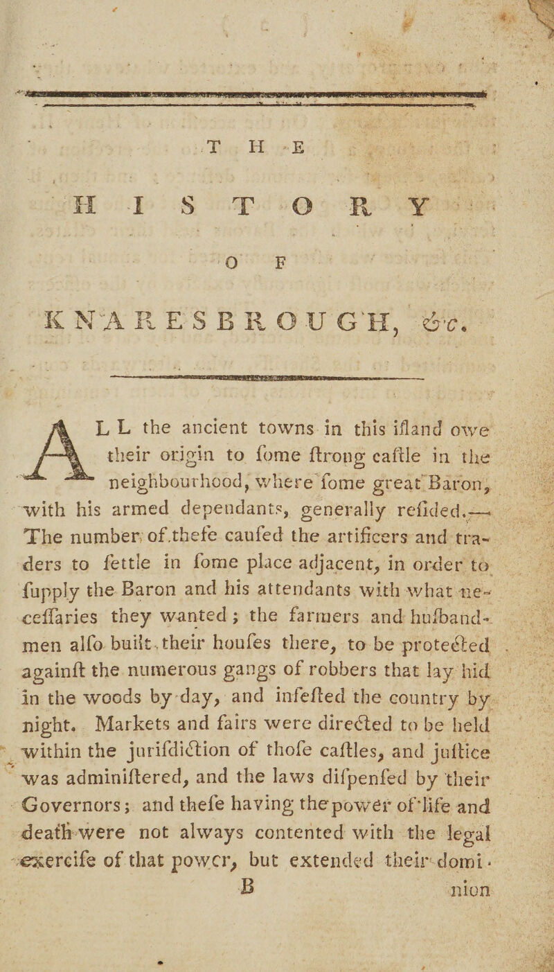 L L the ancient towns in this ifland owe A their origin to fome {trong caftle in the ™ neighbourhood, where fome great Baron, — ‘with his armed dependants, generally refided.— ihe The number; of thefe caufed the artificers and tra~ ders to fettle in fome place adjacent, in order to fupply the Baron and his attendants with what ne- ceffaries they wanted; the farmers and hufband- men alfo built.their houfes there, to be proteéted . again{t the numerous gangs of robbers that lay hid in the woods by day, and infefted the country by. night. Markets and fairs were directed to be held * within the jurifdiction of thofe caftles, and juttice “was adminiftered, and the laws difpenfed by their Governors; and thefe having the power of'life and death-were not always contented with the legal vexercife of that powcr, but extended their-domi- | B nion