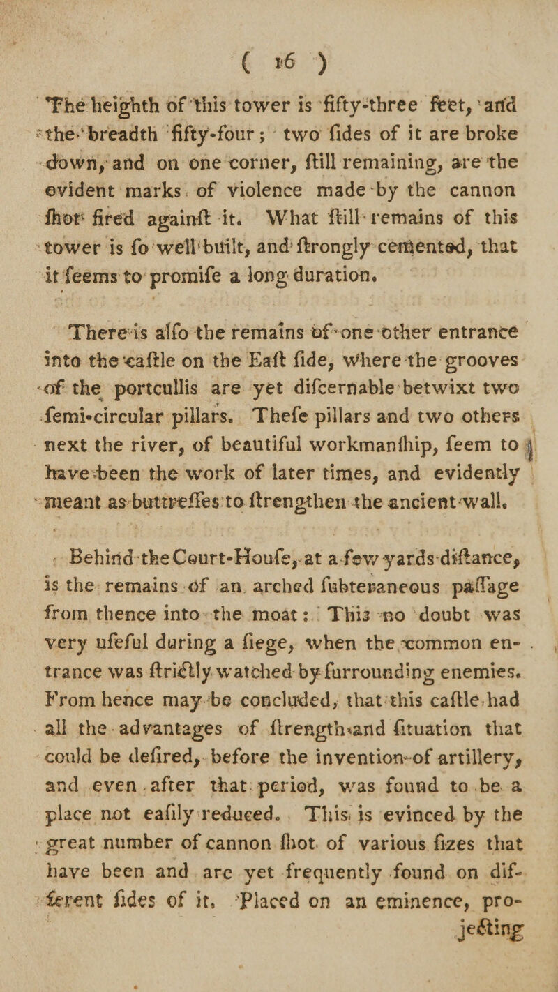 (6) Fhe heighth of this tower is ‘fifty-three feet, ‘and ‘the breadth ‘fifty-four ; two fides of it are broke down, and on one corner, ftill remaining, are the evident marks. of violence made-by the cannon fhot' fired againft it. What ftill‘remains of this ‘tower is fo 'well'built, and’ ftrongly cemented, that it feems to promife a long duration. There«is alfo the remains bf-one-other entrance into the caftle on the Eaft fide, where the grooves -of the portcullis are yet difcernable:betwixt two femiccircular pillars. Thefe pillars and two others “meant asbutereffes to. ftrengthen the ancient-wall. . Behind-the Court-Houfe,.at afew yards-diftance, is the remains of an. arched fubteraneous paflage from thence into. the moat: Thi3 -no ‘doubt -was trance was ftrictly watched-by furrounding enemies. From hence may-’be concluded, that'this caftle:had all the. advantages of ftrengthand fituation that could be defired,. before the invention-of artillery, and even.after that: period, was found to.be a place not eafily:reduced.. This is evinced by the “great number of cannon fhot. of various fizes that have been and are yet frequently found. on dif-. ferent fides of it. °Placed on an eminence, pro- | jeéting q