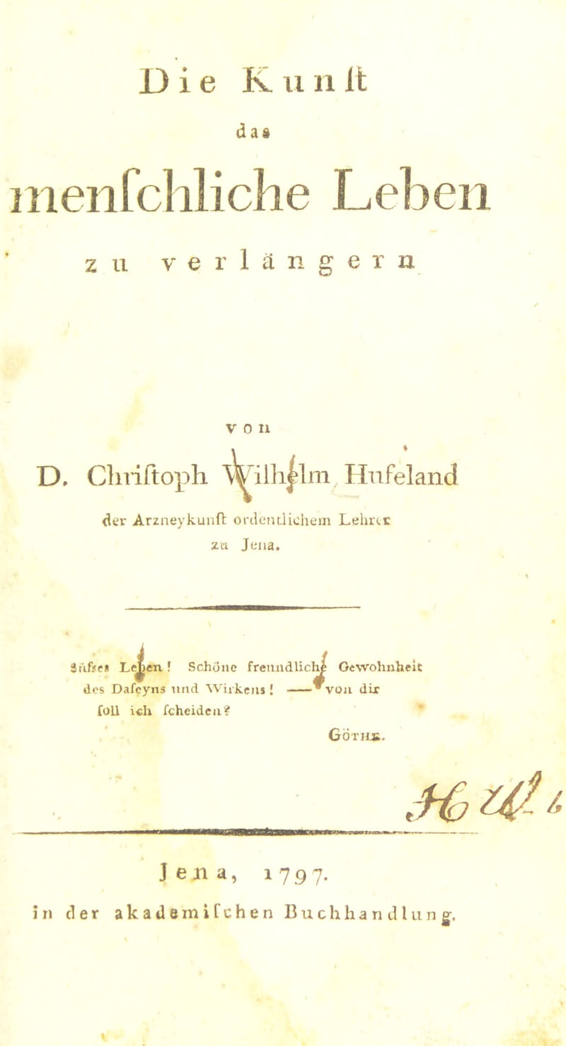 Die Iv 11111t das menfchliche Leben zu verlängern V 0 II D, Cliriltoph V^ilh^lm Hufeland der Arzneykunft ordentlichem Lehrte zu Jena. Srifje» Leuten! Schüne freundlich Gewohnheit des Dafcyns und Wirkens! von dir foU ich fcheideu? Göths, _ • vr Jena, 1797. in der a k a d e m i f c h e n Buchhandlung.