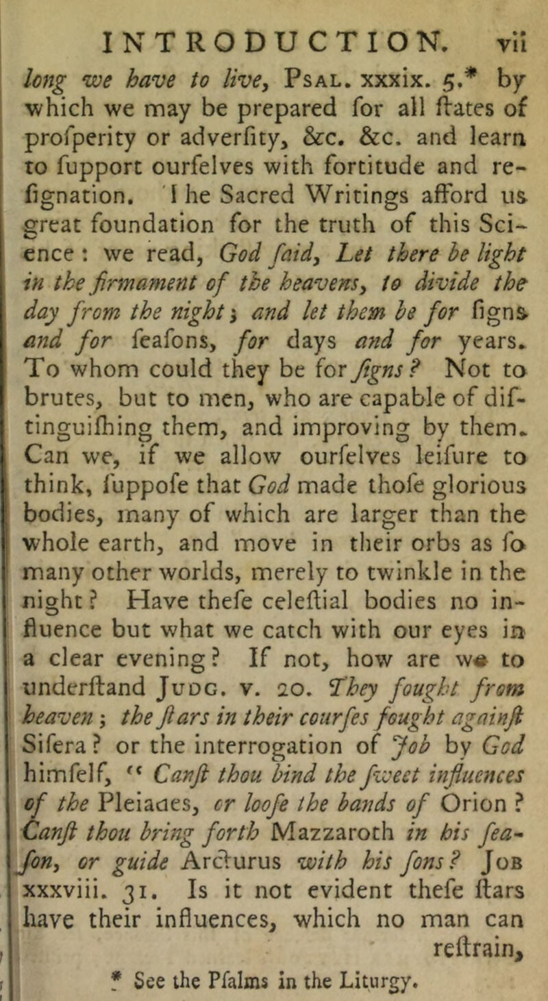 long we have to live, Psal. xxxix. 5.* by which we may be prepared for all flates of profperity or adverfity, &c. &c. and leara : to fupport ourfelves with fortitude and re- [ fignation. 1 he Sacred Writings afford us Sreat foundation for the truth of this Sci- ence : we read, God faid. Let there be light in the firmament of the heavens, to divide the day from the nightand let them be for figns and for feafons, for days and for years. To whom could they be for figns? Not ta brutes, but to men, who are capable of dif- tinguifhing them, and improving by them. Can we, if we allow ourfelves leifure to think, fuppofe that God made thofe glorious bodies, many of which are larger than the whole earth, and move in their orbs as fo many other worlds, merely to twinkle in the ! night ? Have thefe celeflial bodies no in- fluence but what we catch with our eyes in i a clear evening ? If not, how are w# to underftand Juoc. v. 20. L'hey fought from \ heaven; the fiars in their courfes fought againfi I Sifera ? or the interrogation of Job by God himfelf, Canfi thou bind the fweet influences of the Pleiades, cr loofe the bands of Orion ? Canft thou bring forth Mazzaroth in his fea- Jon, or guide Ardurus with his fons? Job xxxviii. 31. Is it not evident thefe flats have their influences, which no man can , reftrain, r * See the Pfalxns in the Liturgy.