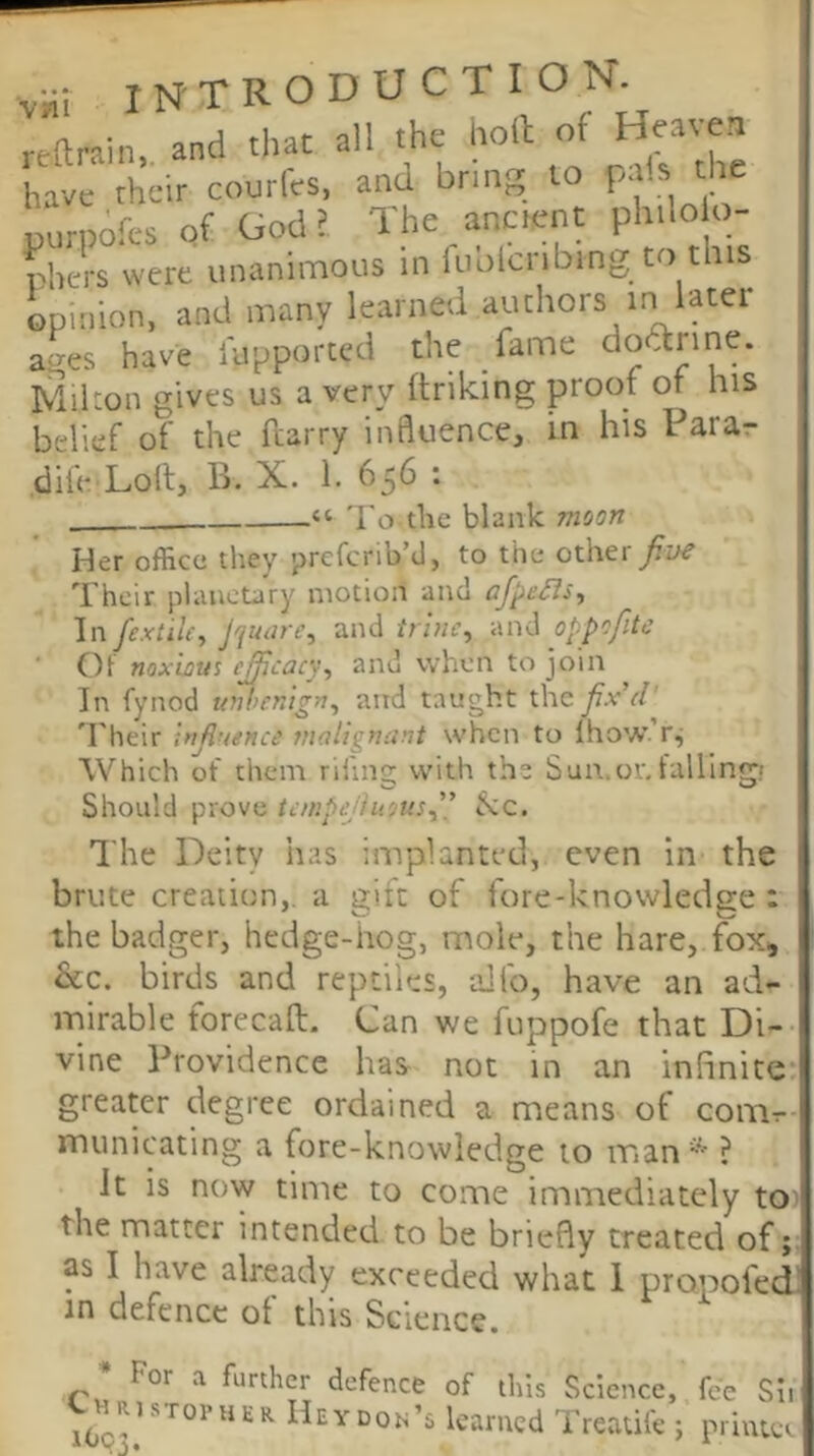 reftrain, and that all the- lioll of HMten have their courfcs. and bring to purpofts Qf God? The ancient philo o- phers were unanimous in luolcnbmg to this opinion, and many learned authors tn later ages have lupported the fame dodtrine. Mikon gives us a very ftriking proof of nis belief of the ftarry influence, in his Parar dife Loll, B. X. 1. 656 : “ 'I'o the blank moon Her office they prefcrib’d, to the other Their planetary motion and afjie^s^ In fextiu, Jqutire, and tri?ie^ and oppofitc Of noxious c^cacy^ and when to join In fynod unhentgn^ and taught the fix'd 'Their Influence malignant when to Ihow’ r.; Which ot them rifing with the Sua.or, fallingi Should prove teinpeHusus” »S:c. The Deity has implanted, even in the brute creation,, a gift of fore-knowledge : the badger, hedge-hog, mole, the hare, fox, &c. birds and reptiles, alfo, have an ad- mirable forecaft. Cun we fuppofe that Di- vine Providence has not in an infinite greater degree ordained a means of conir municating a fore-knowledge to man'-' ? It is now time to come immediately tO' the matter intended to be briefly treated of; as I have already exceeded what I propofed in defence of this Science. ^ For a further defence of this Science, fee ! tj^^RisToriUR Hey don’s learned Treatifc ; priui