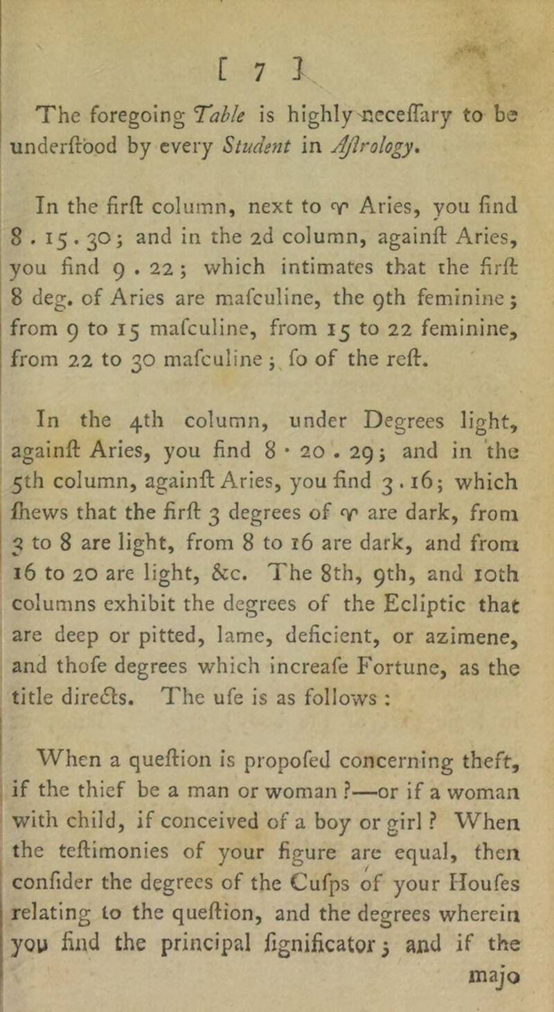 The foregoing Table is highly'Ccceflary to be underftbod by every Student in Ajlrology, In the firft column, next to Aries, you find 8 . 15.30; and in the 2d column, againft Aries, you find 9 . 22 ; which intimates that the firfi: 8 deg. of Aries are mafeuline, the 9th feminine; from 9 to 15 mafeuline, from 15 to 22 feminine, from 22 to 30 mafeuline fo of the reft. In the 4th column, under Degrees light, againft Aries, you find 8 • 20.29; and in the 5th column, againft Aries, you find 3.16; which Ihews that the firft 3 degrees of ^ are dark, from 3 to 8 are light, from 8 to 16 are dark, and from 16 to 20 are light, &c. The 8th, 9th, and loth columns exhibit the degrees of the Ecliptic that are deep or pitted, lame, deficient, or azimene, and thofe degrees which increafe Fortune, as the title diredfs. The ufe is as follows : When a queftion is propofed concerning theft, if the thief be a man or woman ?—or if a woman with child, if conceived of a boy or girl ? When the teftimonies of your figure arc equal, then confider the degrees of the Cufps of your Houfes relating to the queftion, and the degrees wherein you find the principal fignificator3 and if the majo