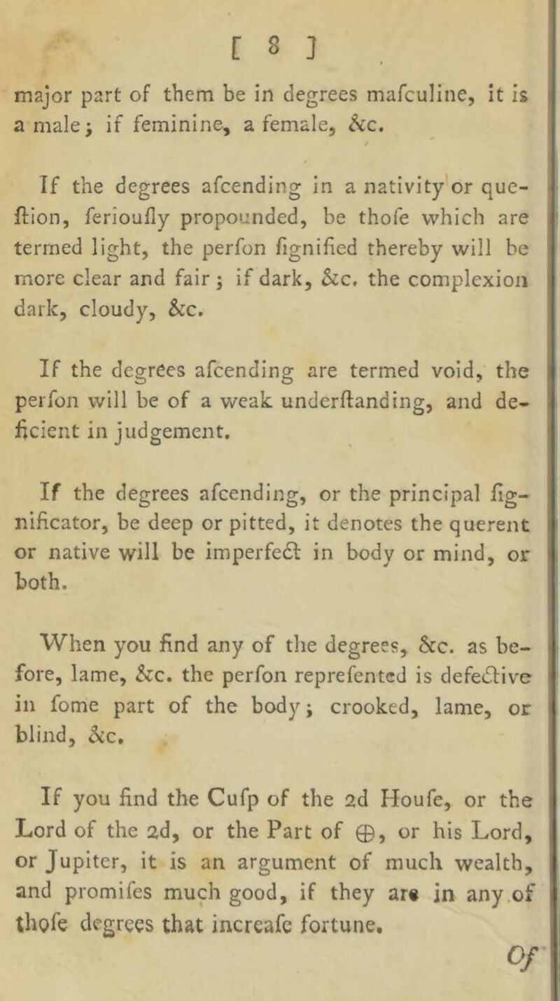 major part of them be in degrees mafculine, it is a malei if feminine, a female, ^c. If the degrees afcending in a nativity or que- ftion, ferioufly propounded, be thofe which are termed light, the perfon fignified thereby will be more clear and fair; if dark, &c. the complexion dark, cloudy, &c. If the degrees afcending are termed void, the perfon will be of a weak underftanding, and de- ficient in judgement. If the degrees afcending, or the principal fig- nificator, be deep or pitted, it denotes the querent or native will be imperfedl in body or mind, or both. When you find any of the degrees, &c. as be- fore, lame, Szc. the perfon reprefentcd is defedlive in fome part of the body; crooked, lame, or blind, $ic. If you find the Cufp of the 2d Houfe, or the Lord of the 2d, or the Part of 0, or his Lord, or Jupiter, it is an argument of much wealth, and promifes much good, if they ar« in any of thofe degrees that increafe fortune. Of