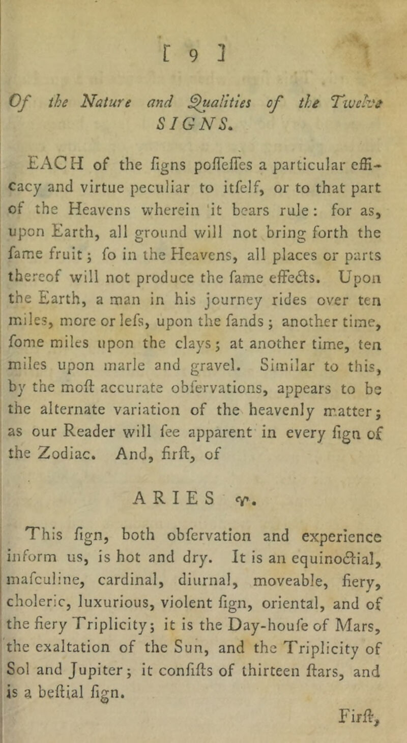 Of the Nature and Qualities of the T-wehe SIGNS. EACH of the figns poflefies a particular effi- cacy and virtue peculiar to itfelf, or to that part of the Heavens wherein 'it bears rule: for as, upon Earth, all ground will not bring forth the fame fruit; fo in the Heavens, all places or parts thereof will not produce the fame effedls. Upon the Earth, a man in his journey rides over ten miles, more or lefs, upon the fands ; another time, fome miles upon the clays j at another time, ten miles upon marie and gravel. Similar to this, by the moil accurate obfervations, appears to be the alternate variation of the heavenly matter; as our Reader will fee apparent in every fign of the Zodiac. And, firft, of ARIES V. This fign, both obfervatlon and experience inform us, is hot and dry. It is an equinodfial, mafeuline, cardinal, diurnal, moveable, fiery, choleric, luxurious, violent fign, oriental, and of the fiery Triplicity; it is the Day-houfe of Mars, the exaltation of the Sun, and the Triplicity of Sol and Jupiter; it confifts of thirteen ftars, and is a beftial fign, Firfi:, 1