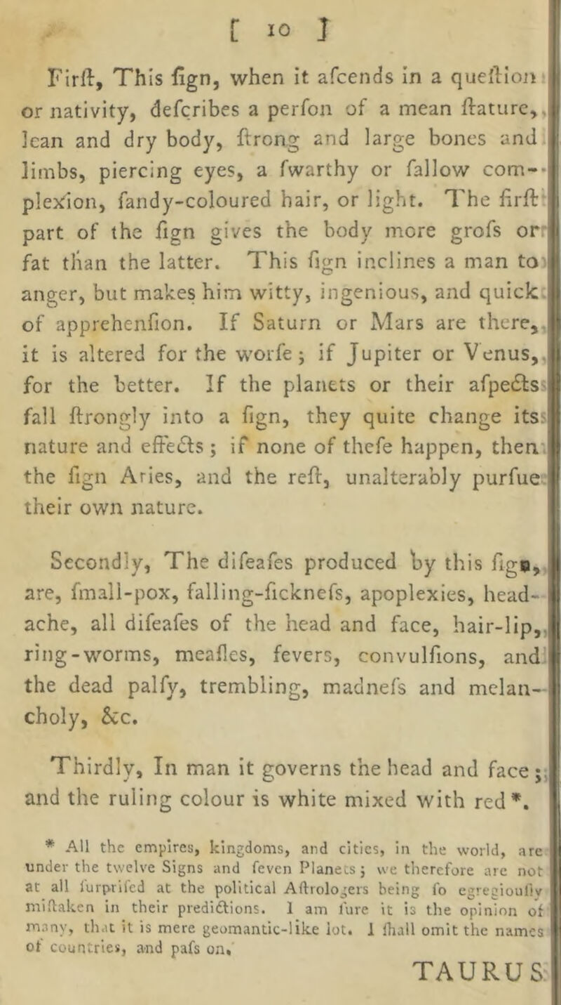 Firft, This fign, when it afcends In a quefllojii or nativity, defcribes a perfon of a mean ftaturc,, lean and dry body, ftrong and large bones and limbs, piercing eyes, a fwarthy or fallow com-* plexdon, fandy-coloured hair, or light. The lirft' part of the fign gives the body more grofs or: fat than the latter. This fign inclines a man toi anger, but makes him witty, ingenious, and quick, of apprehenfion. If Saturn or Mars are there,, it is altered for the worfe; if Jupiter or Venus,, for the better. If the planets or their afpedts fall ftrongly into a fign, they quite change its> nature and effects; if none of thefe happen, thent the fign Aries, and the reft, unalterably purfue: their own nature. Secondly, The difeafes produced by this figw,, are, fmall-pox, falling-ficknefs, apoplexies, head- ache, all difeafes of the head and face, hair-lip,, ring-worms, meafles, fevers, convulfions, andi the dead palfy, trembling, madnefs and melan- choly, &c. Thirdly, In man it governs the head and face;: and the ruling colour is white mixed with red*. * All the empires, kingdoms, and cities, in the world, are under the twelve Signs and feven Planets j we therefore arc not at all lurprlfcd at the political Aftrologers being fo egreciouliy midaken in their prediftions. 1 am lure it is the opinion of many, that it is mere geomantic-like lot. 1 fhall omit the names of countries, and pafs on, TAURUS