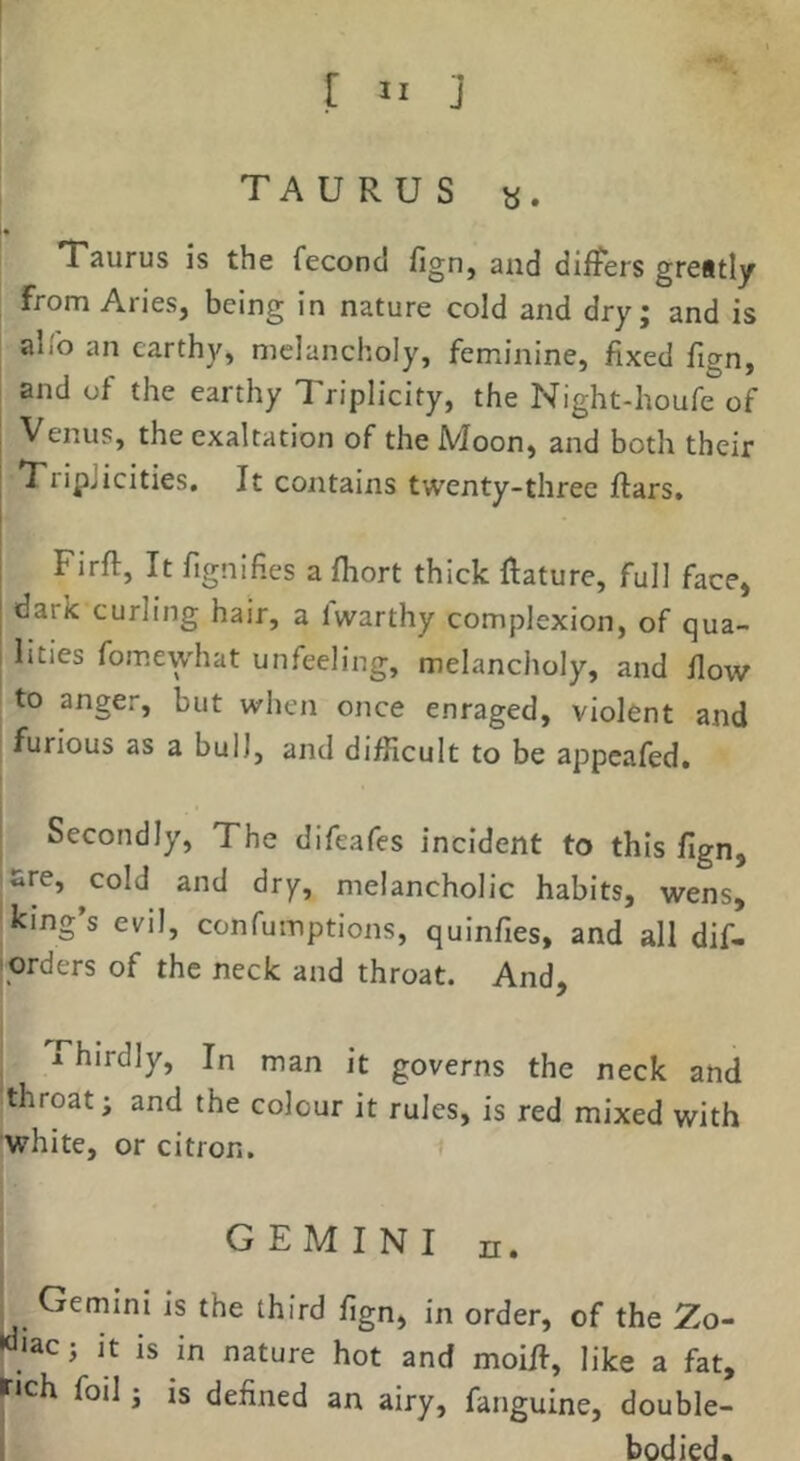 TAURUS «. Taurus is the feconcl fign, and differs grestly i from Aries, being in nature cold and dry; and is alib an earthy, melancholy, feminine, fixed fign, and of the earthy Triplicity, the Night-houfe of Venus, the exaltation of the Moon, and both their TripJicities. It contains twenty-three ftars. Firft, It fignifies a fhort thick fiature, full face, . dark curling hair, a Iwarthy complexion, of qua- I lities fomewhat unfeeling, melancholy, and flow ^ to anger, but when once enraged, violent and ’ furious as a bull, and difficult to be appeafed. Secondly, The difeafes incident to this fign, sre, cold and dry, melancholic habits, wens, king’s evil, confumptions, quinfies, and all dif- jorders of the neck and throat. And, Thirdly, In man it governs the neck and throat; and the colour it rules, is red mixed with white, or citron. i GEMINI n. Gemini is the third fign, in order, of the Zo- «Jac; it is in nature hot and moill, like a fat, r«ch foil; is defined an airy, fanguine, double- I bodied.