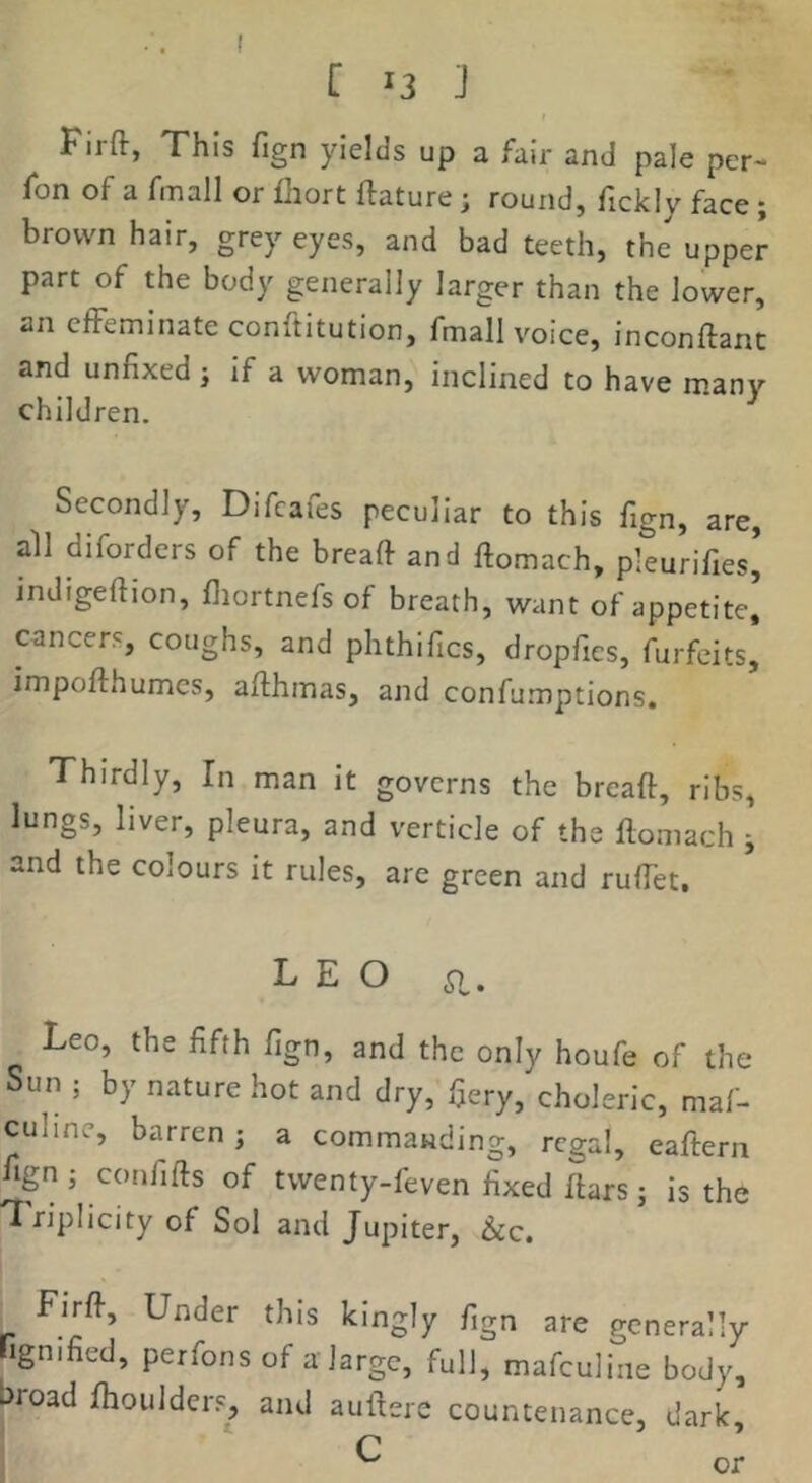 Firft, This fign yields up a fair and pale per- fon of a fmall or fhort ftature; round, fickly face; brown hair, grey eyes, and bad teeth, the upper part of the body generally larger than the lower, an effeminate conftitution, fmall voice, inconftant and unfixed ; if a woman, inclined to have many children. Secondly, Difcafes peculiar to this fign, are, all diforders of the breaft and ftomach, pleurifies’ indigeftion, fiiortnefs of breath, want of appetite] cancers, coughs, and phthifics, dropfies, forfeits, impofthumcs, affhmas, and confumptions. Thirdly, In man it governs the bread, ribs, lungs, liver, pleura, and verticle of the domach j and the colours it rules, are green and rudet. LEO a. Leo, the fifth fign, and the only houfe of the Sun ; by nature hot and dry, fiery, choleric, maf- culine, barren; a commanding, regal, eadern fign ; confids of twenty-feven fixed dars; is the Triplicity of Sol and Jupiter, See. Fird, Under this kingly fign are generally rigmfied, perfonsof a large, full, mafculine body, broad dioulders, and audere countenance, dark, C or