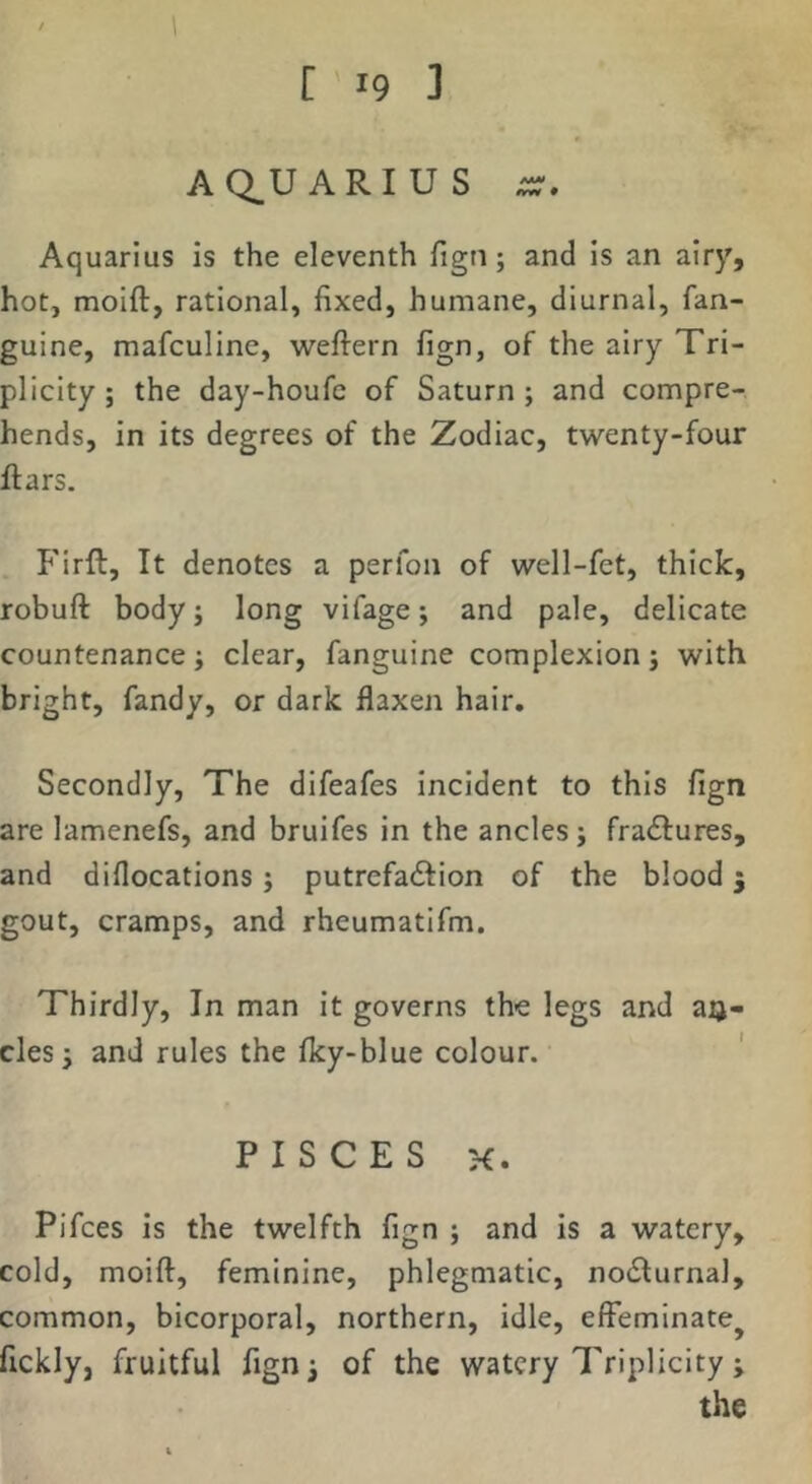AQUARIUS Aquarius is the eleventh fign; and is an airy, hot, moift, rational, fixed, humane, diurnal, fan- guine, mafculine, weftern fign, of the airy Tri- plicity; the day-houfc of Saturn; and compre- hends, in its degrees of the Zodiac, twenty-four flars. P'irft, It denotes a perfon of well-fet, thick, robuft body; long vifage; and pale, delicate countenance; clear, fanguine complexion; with bright, fandy, or dark flaxen hair. Secondly, The difeafes incident to this fign are lamenefs, and bruifes in the ancles; fractures, and diflocations; putrefadfion of the blood 3 gout, cramps, and rheumatifm. Thirdly, In man it governs the legs and aij- cles; and rules the Iky-blue colour. PISCES K. Pifces is the twelfth fign ; and is a watery, cold, moift, feminine, phlegmatic, nodlurnal, common, bicorporal, northern, idle, effeminate^ fickly, fruitful fignj of the watery Triplicity j the