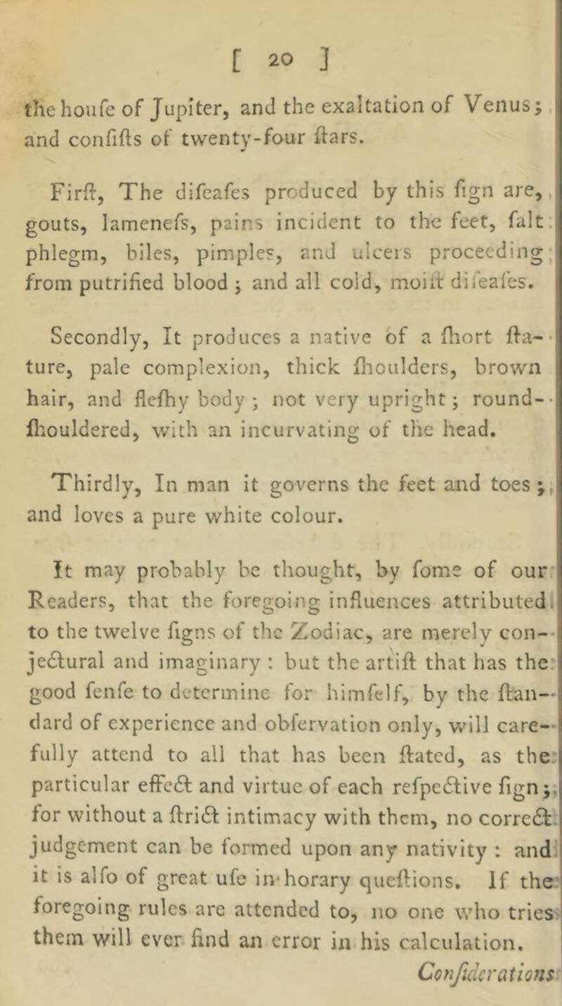 the houfe of Jupiter, and the exaltation of Venus;, and confifts ot twenty-four ftars. Firft, The difeafes produced by this fign are,, gouts, lamenefs, pains incident to the feet, fait, phlegm, biles, pimples, and ulcers proceeding, from putrified blood ; and all cold, moilf difeafes. Secondly, It produces a native of a fliort fta-- ture, pale complexion, thick flioulders, brown hair, and flefhy body ; not very upright; round-- fliouldered, with an incurvating of the head. Thirdly, In man It governs the feet and toes;, and loves a pure white colour. It may probably be thought, by fome of our* Readers, that the foregoing influences attributed! to the twelve figns of the Zodiac, are merely con-- jeifural and imaginary ; but the artift that has the* good fenfe to determine for himfelf, by the flran— clard of experience and obfervation only, will care- fully attend to all that has been Rated, as the. particular effeft and virtue of each refpedfive fign;; for without a ftridf intimacy with them, no correft. judgement can be formed upon any nativity : andl it is alfo of great ufe in*horary queftions. If the’ foregoing rules are attended to, no one who trieS' them will ever find an error in his calculation. Confidcrations