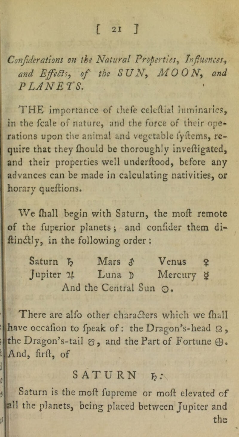 , Confideratlom on ihe Natural Properties^ Injluences^ \ and Effedls^ of the S U N^ M 0 0 N^ and j PLANETS. THE importance of* thefe celeftlal luminaries, in the fcale of nature, and the force of their ope- rations upon the animal and vegetable fyftcms, re- quire that theyftiould be thoroughly inveftigated, and their properties well underftood, before any advances can be made in calculating nativities, or horary queftions. We fhall begin with Saturn, the moft remote of the fuperior planets; and confider them di- ftindlly, in the following order: Saturn 1? Mars Venus ? Jupiter If Luna D Mercury g And the Central Sun 0« 1’ There are alfo other charadlers which we {hall have occafion to fpeak of: the Dragon’s-head Q , the Dragon’s-tail and the Part of Fortune And, firfl-, of SATURN ^ Saturn is the moft fupreme or moft elevated of the planets, being placed between Jupiter and the