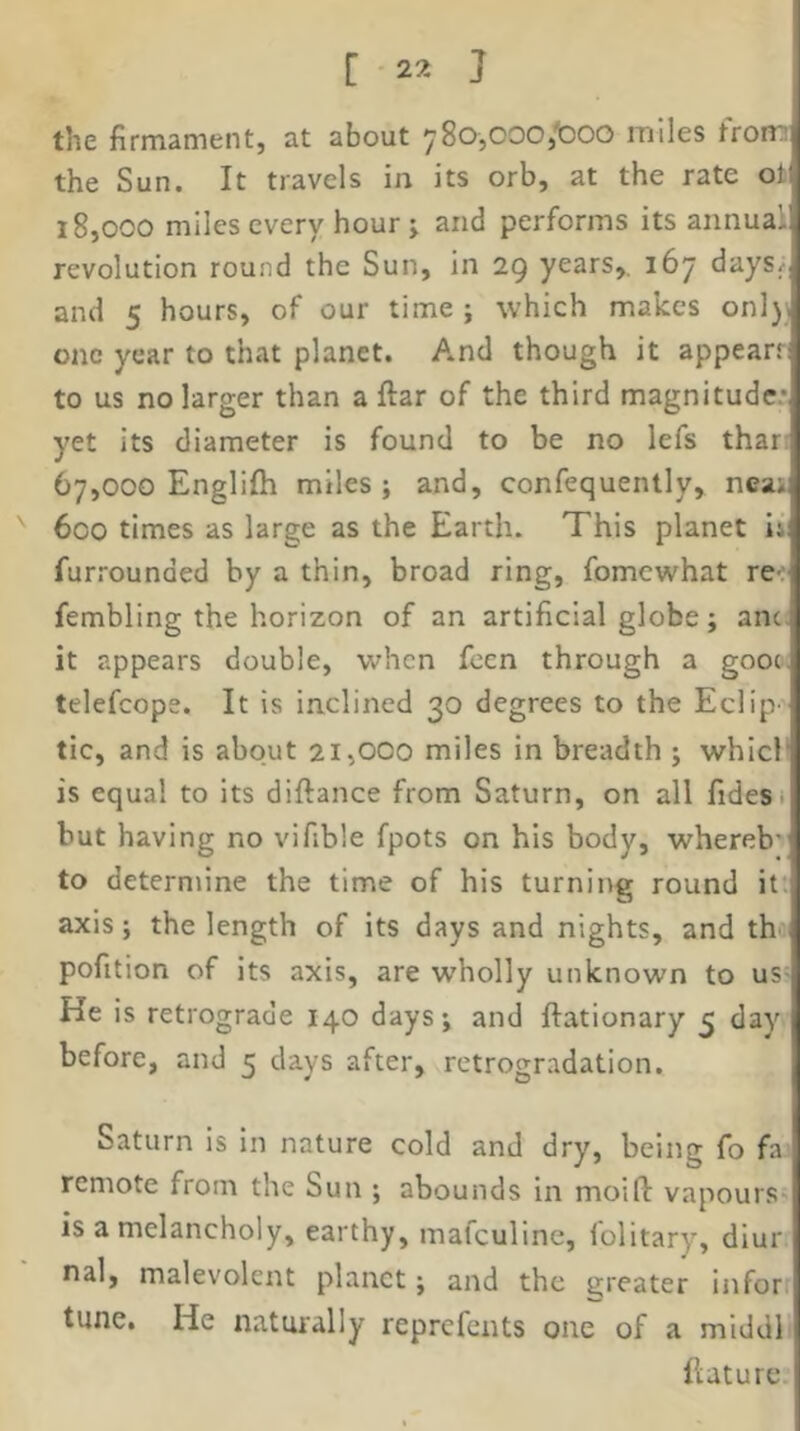 the firmament, at about ySOjOOOj'boo miles from the Sun. It travels in its orb, at the rate oi 18.000 miles every hour j and performs its annual revolution round the Sun, in 29 years,. 167 days^ and 5 hours, of our time ; which makes onl), one year to that planet. And though it appears: to us no larger than a ftar of the third magnitude.* yet its diameter is found to be no lefs thar: 67.000 Englifh miles; and, confequently, neai 600 times as large as the Earth. This planet Ij: furrounded by a thin, broad ring, fomewhat re-; fembling the horizon of an artificial globe; anc. it appears double, ■when feen through a gooe, telefcope. It is inclined 30 degrees to the Eclip' tic, and is about 21,000 miles in breadth ; which is equal to its diftance from Saturn, on all fidesi but having no vifible fpots on his body, whereb- to determine the time of his turning round it* axis; the length of its days and nights, and th pofition of its axis, are wholly unknown to us- He is retrograde 140 days; and ftationary 5 day before, and 5 days after, rctrogradation. Saturn is in nature cold and dry, being fo fa remote from the Sun ; abounds in moift vapours^ is a melancholy, earthy, mafeuline, folitary, diur nal, malevolent planet; and the greater Inforr tune. He naturally reprefents one of a middl flature.