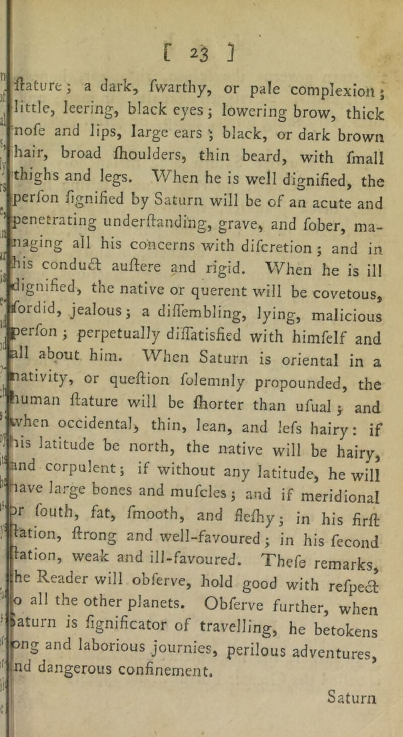 ,n ilatuffc; a dark, fwarthy, or pale complexion j little, leering, black eyes j lowering brow, thick ^ nofe and lips, large ears 5 black, or dark brown hair, broad fhoulders, thin beard, with fmall thighs and legs. When he is well dignified, the perfon fignified by Saturn will be of an acute and penetrating underftanding, grave, and fober, ma- naging all his concerns with difcretion ; and in his condua auftere and rigid. When he is ill dignified, the native or querent will be covetous, fordid, jealous 3 a diflembling, lying, malicious ■ perfon 3 perpetually di/Tatisfied with himfelf and ' all about him. When Saturn is oriental in a ^ nativity, or queftion folemnly propounded, the ■ auman ftature will be Ihorter than ufual 5 and when occidental) thin, lean, and lefs hairy: if bis latitude be north, the native will be hairy, ‘‘■and corpulent 3 if without any latitude, he will ' -lave large bones and mufcles3 and if meridional '■ |)r fouth, fat, fmooth, and flelhy3 in his firfi: lation, ftrong and well-favoured 3 in his fecond btion, weak and ill-favoured. Thefe remarks, he Reader will obferve, hold good with refpect 0 all the other planets. Obferve further, when aturn is fignificator of travelling, he betokens mg and laborious journies, perilous adventures, '^i^d dangerous confinement. Saturn