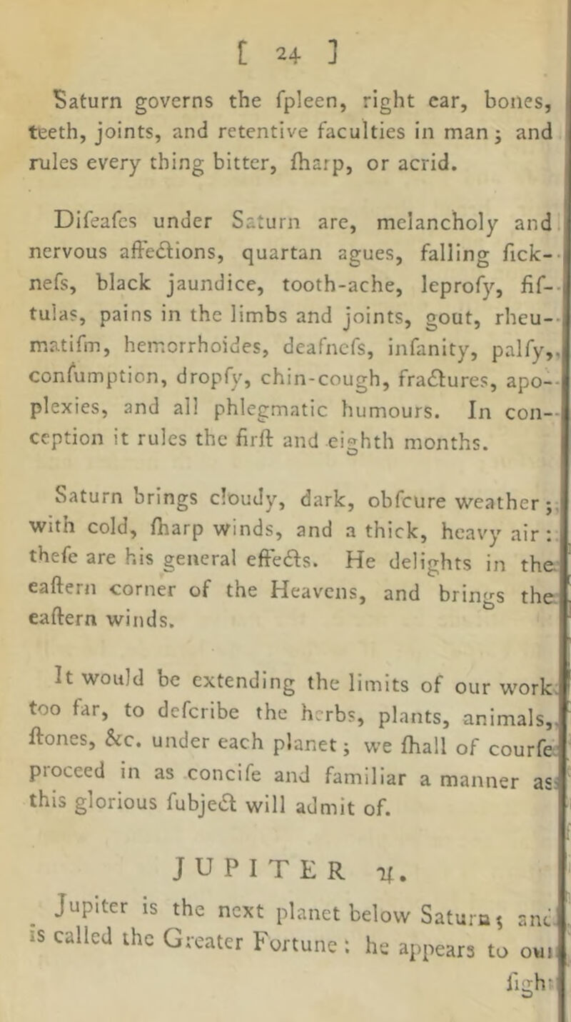 Saturn governs the fpleen, right car, bones, teeth, joints, and retentive faculties in man j and rules every thing bitter, fharp, or acrid. Difeafes under Saturn are, melancholy andl* nervous affe<£lions, quartan agues, falling ficlc--! nefs, black jaundice, tooth-ache, leprofy, tulas, pains in the limbs and joints, gout, rheu--l matifm, hemorrhoides, deafnefs, infanity, palfy,,|] consumption, dropfy, chin-cough, fractures, apo--i< plexies, and all phlegmatic humours. In con--i ception it rules the firft and eighth months. ] I Saturn brings cloudy, dark, obfcure weather ;J with cold, fharp winds, and a thick, heavy air:, thefe are his general effeds. He delights in the; eaftern corner of the Heavens, and brings the eaftern winds. It would be extending the limits of our work.^ too far, to dcfcribe the herbs, plants, animals, ftones, &c. under each planet; we fhall of courfe^ proceed in as concife and familiar a manner as this glorious fubjed will admit of. | JUPITER K. ‘ Jupiter is the next planet below Saturn s anc. , IS called the Greater Fortune: he appears to ovn| fight I