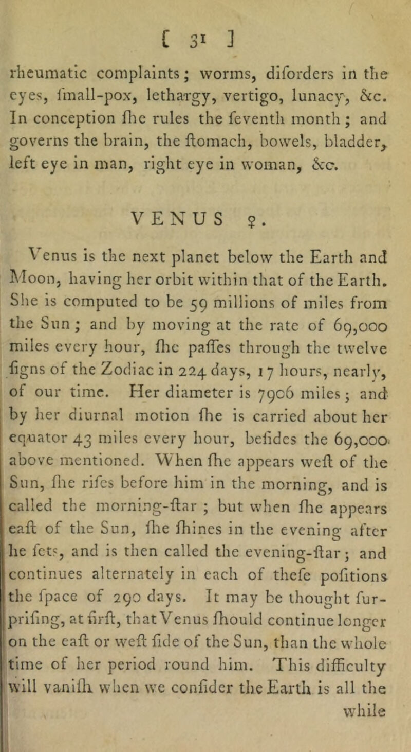 rheumatic complaints; worms, diforders in the eyes, linall-pox, lethargy, vertigo, lunacy, &c. In conception file rules the feventh month; and governs the brain, the flomach, bowels, bladder, left eye in man, right eye in woman, VENUS $. Venus is the next planet below the Earth and Moon, having her orbit within that of the Earth. She is computed to be 59 millions of miles from the Sun ; and by moving at the rate of 69,000 miles every hour, flic palTes through the twelve figns of the Zodiac in 224 days, 17 hours, nearly, of our time. Her diameter is 7906 miles; and by her diurnal motion fhe is carried about her equator 43 miles every hour, befidcs the 69,000- above mentioned. When fhe appears weft of the Sun, file rifes before him in the morning, and is called the morning-ftar ; but when file appears eaft of the Sun, file ftiines in the evenins: after he fets, and is then called the evening-ftar; and continues alternately in each of thefe pofttions the fpace of 290 days. It may be thought fur- prifing, atftrft, that Venus fhould continue longer on the eaft or weft fide of the Sun, than the whole time of her period round him. This difficulty will vanilli when we confidcr the Earth is all the , while