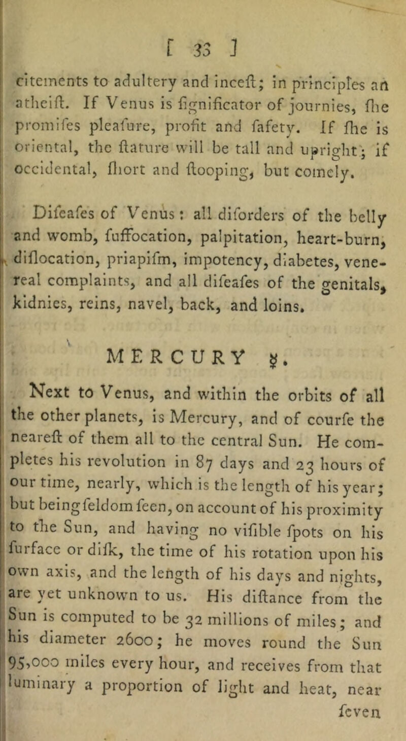 cltements to adultery and Inceft; in principtes aft atlieill:. If Venus is lignificator of journies, file promifes plealure, profit and fafety. If flic is oriental, the ftature will be tall and upright; if occidental, fliort and {looping, but comely. Difeafes of Venus; all diforders of the belly and womb, fuffocation, palpitation, heart-burn, h, diflocation, priapifm, impotency, diabetes, vene- real complaints, and all difeafes of the genitals, kldnies, reins, navel, back, and loins. MERCURY Next to Venus, and within the orbits of all the other planets. Is Mercury, and of courfe the neareft of them all to the central Sun. He com- pletes his revolution in 87 days and 23 hours of our time, nearly, which is the length of his year j but beingfeldom feen, on account of his proximity to the Sun, and having no vifible fpots on his fuiface or diflc, the time of his rotation upon his own axis, and the length of his days and nights, are yet unknown to us. His diftance from the Sun is computed to be 32 millions of miles; and his diameter 2600; he moves round the Sun 95^000 miles every hour, and receives from that luminary a proportion of light and hear, near feven