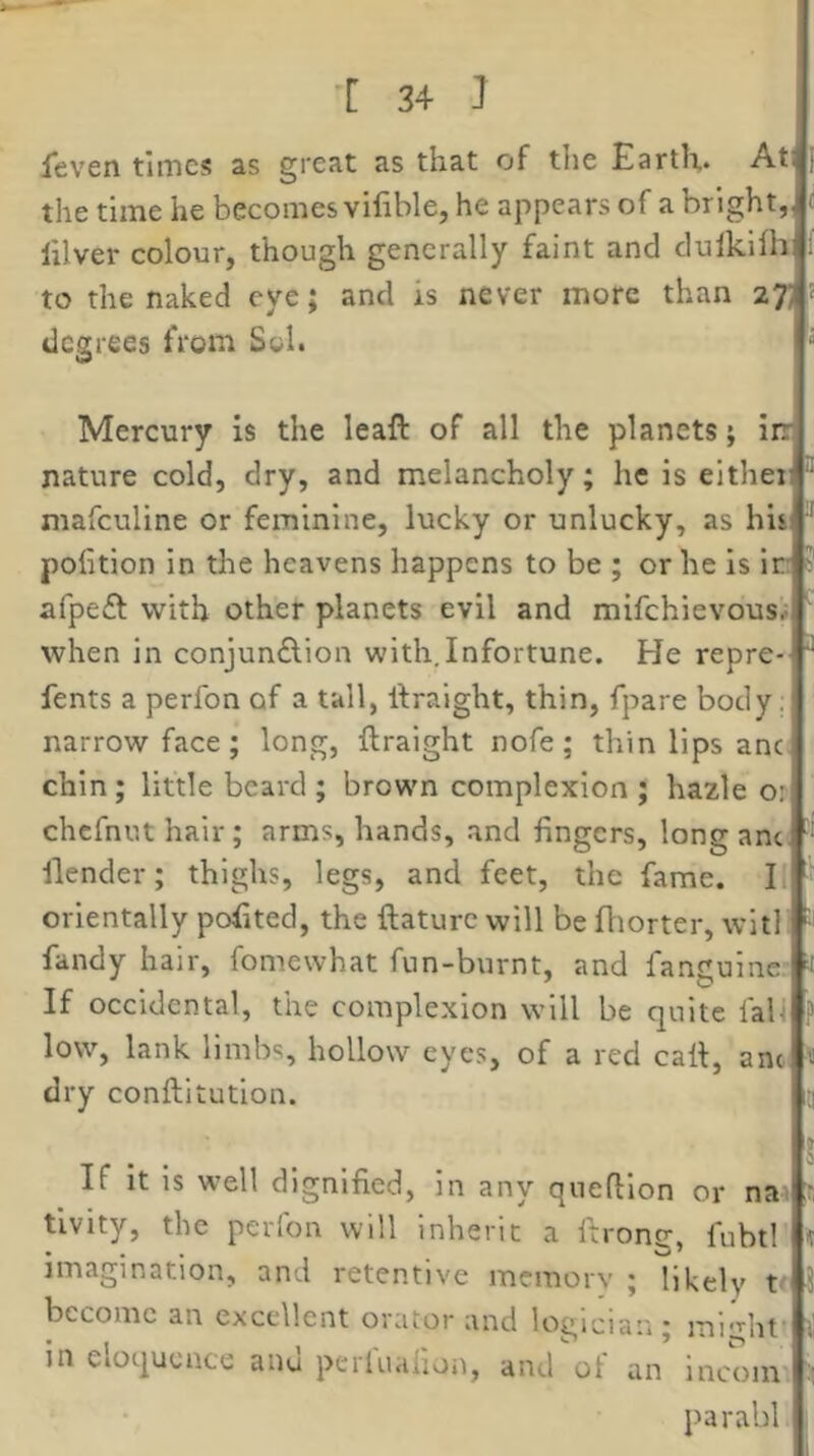 leven times as great as that of the Earth. At the time he becomes vifible, he appears of a bright, J lilver colour, though generally faint and dulklihrt to the naked eye; and is never more than 27J’ degrees from Sol. Mercury is the leaft of all the planets; ir nature cold, dry, and melancholy; he is either, mafeuline or feminine, lucky or unlucky, as his pofition in the heavens happens to be ; or he is Ir 1 afpeft with other planets evil and mifchievouSr,| when in conjundlion with.Infortune. He repre-f fents a perfon of a tall, llraight, thin, fpare body. narrow face; long, flraight nofe; thin lips anc. chin; little beard ; brown complexion ; hazle orl chefnut hair; arms, hands, and fingers, long anef' ilender; thighs, legs, and feet, the fame. Ir] orientally pofited, the ftaturc will be fliorter, witl fandy hair, fomewhat fun-burnt, and fanguine!- If occidental, the complexion will be quite faU*^' low, lank limbs, hollow eyes, of a red call, ant dry conftitutlon. If it is well dignified, in any quefllon or nair, tlvity, the perfon will inherit a firong, fubtl imagination, and retentive memorv ; likely t I. become an excellent orator and logician; might’' in eloquence anu perluahon, and ot an incoin'i parabl,,