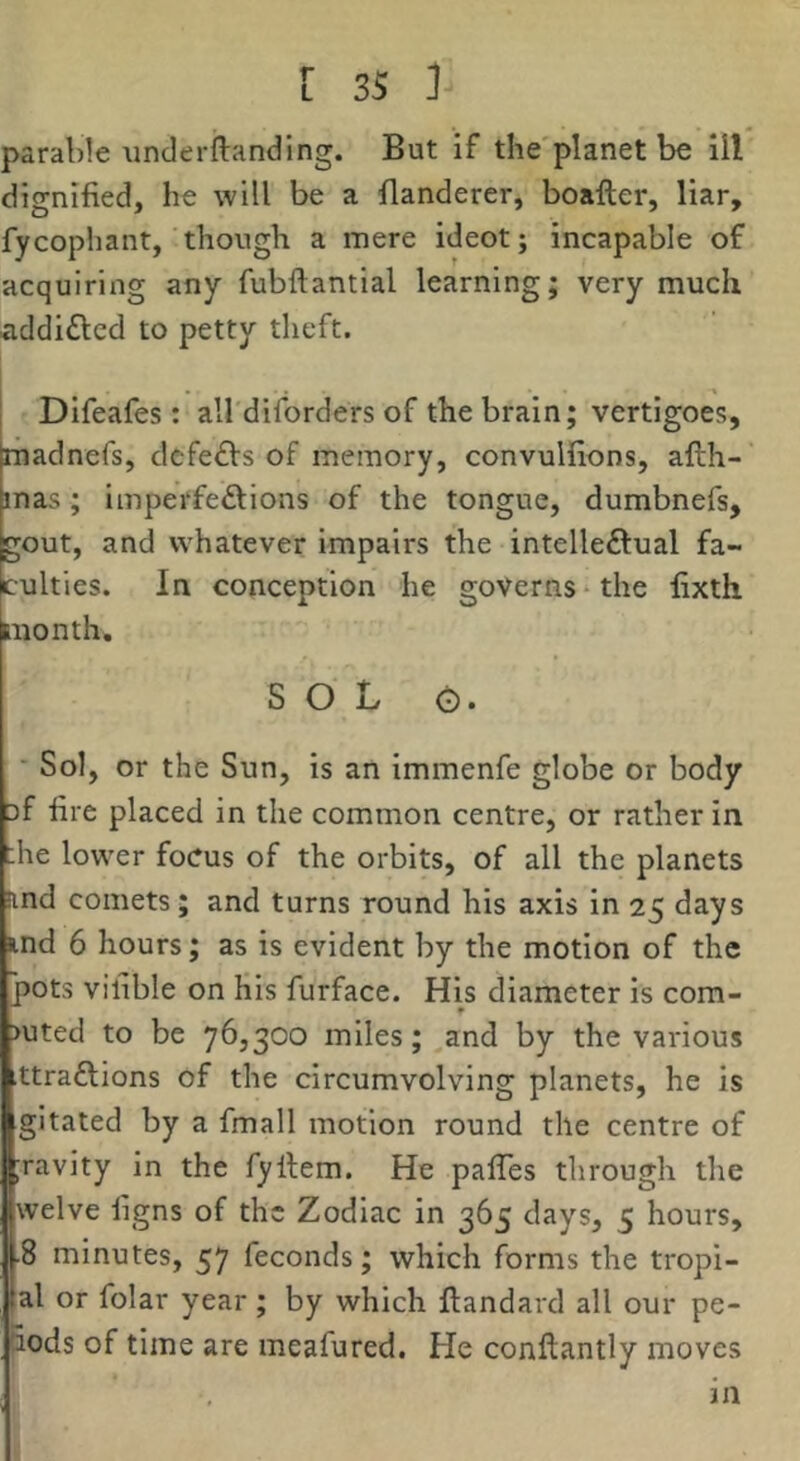 parable unclerftanding. But if the'planet be 111 dignified, he will be a flanderer, boafter, liar, fycophant, though a mere ideot; incapable of acquiring any fubftantial learning; very much addi£lcd to petty theft. Difeafes : all'diforders of the brain; vertigoes, madnefs, dcfe£fs of memory, convulfions, afth- mas; imperfedlions of the tongue, dumbnefs, gout, and whatever impairs the intelleftual fa- culties. In conception he governs‘the fixth month. SOL 0. ■ Sol, or the Sun, is an immenfe globe or body Df fire placed in the common centre, or rather in ;he lower focus of the orbits, of all the planets !ind comets; and turns round his axis in 25 days ind 6 hours; as is evident by the motion of the pots vilible on His furface. His diameter is com- >uted to be 76,300 miles; and by the various ttraftions of the circumvolving planets, he is gitated by a fmall motion round the centre of ;ravity in the fyllem. He pafles through the welve figns of the Zodiac in 365 days, 5 hours, •8 minutes, 57 feconds; which forms the tropi- |al or folar year; by which fiandard all our pe- 5ods of time are meafured. He conftantly moves in