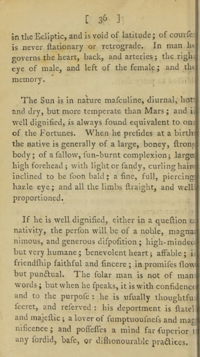[ 3^ ] in the Ecliptic, and is void of latitude; of courfe, is never ftationary or retrograde. In man lu governs the heart, back, and arteries; the righi eye of male, and left of the female; and tlu memory. , The Sun is in nature mafcullne, diurnal, hof and dry, but more temperate than Mars; and i- well dignified, is always found equivalent to on. of the Fortunes. When he prefides at a birth the native is generally of a large, boney, ftronc body; of a fallow, fun-burnt complexion; largec high forehead ; with light or fandy, curling haiw inclined to be foon bald; a fine, full, piercing hazle eye; and all the limbs ilraight, and welh proportioned. If he is well dignified, either in a queftion c nativity, the perfon will be of a noble, magna: nimous, and generous dlfpofition ; high-mindec- butvery humane; benevolent heart; affable; i friendfliip faithful and fincere ; in promlfes flow but punftual. The folar man is not of man words; but when he fpeaks, it is with confidenc( and to the purpofe : he is ufually thoughtfu fccret, and referved : his deportment is ftaiel and majeftie; a lover ot fumptuoufnefs and mac. nificence; and pofTefles a mind far Superior 1 any lordid, bafe, or difltonourablc pradlices.