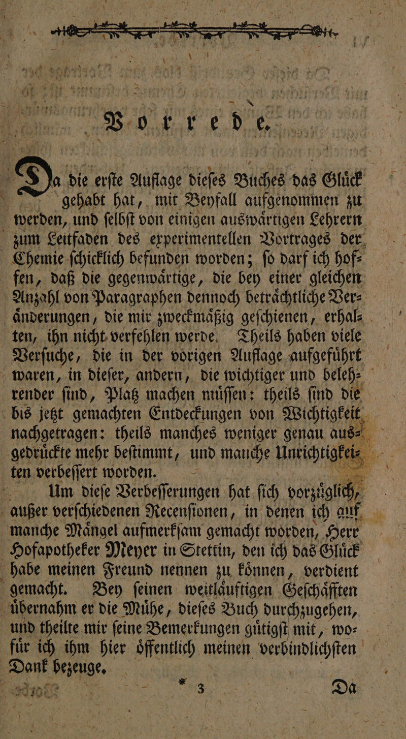 wer 43 8 Ja die 1 0 Auge Sidi hai bas Glück gehabt hat, mit Beyfall aufgenommen zu 1 werden, und ſelbſt von einigen auswaͤrtigen Lehrern zum Leitfaden des experimentellen Vortrages der Chemie ſchicklich befunden worden; ſo darf ich ho, fen, daß die gegenwaͤrtige, die bey einer gleichen Anzahl von Paragraphen dennoch beträchtliche Ver⸗ | Änderungen, die mir zweckmaͤßig geſchienen, erhal- ten, ihn nicht verfehlen werde. Theils haben viele Verſuche, die in der vorigen Auflage aufgeführt 935 waren, in dieſer, andern, die wichtiger und beleh⸗ render find, Platz machen muͤſſen: theils find die bis jetzt gemachten Entdeckungen von Wichtigkeit nachgetragen: theils manches weniger genau aus⸗ ir gedruͤckte mehr beſtimmt, und manche u ten verbeſſert worden. va | Um dieſe Verbeſſerungen hat ſich vorzt bu, | außer verſchiedenen Recenſionen, in denen ich auf manche Maͤngel aufmerkſam gemacht worden, Herr | Hofapotheker Meyer in Stettin, den ich das Gluͤck habe meinen Freund nennen zu koͤnnen, verdient h gemacht. Bey feinen: weitlaͤuftigen Geſchaͤfften uͤbernahm er die Muͤhe, dieſes Buch durchzugehen, und theilte mir ſeine Bemerkungen g guͤtigſt mit, wo⸗ fuͤr ich ihm hier öffentlich n meinen babudligfen Dank bezeuge. N An 3 n 3 e Da N