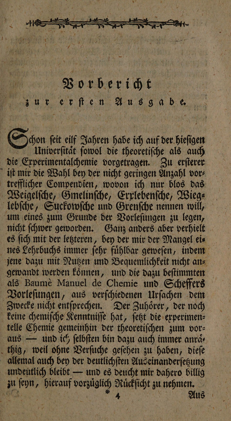 Vorbericht sur e r fen 189 a b Bun k Schon feit eilf Jahren habe ich auf der bieſgen 15 Univerſitaͤt ſowol die theoretiſche als auch die Erperimentalchemie vorgetragen. Zu erſterer iſt mir die Wahl bey der nicht geringen Anzahl vor⸗ trefflicher Compendien, wovon ich nur blos das Weigelſche, Gmelinſche, Erxlebenſche, Wiege _ lebſche, Suckowſche und Grenſche nennen will, um eines zum Grunde der Vorleſungen zu legen, nicht ſchwer geworden. Ganz anders aber verhielt es ſich mit der letzteren, bey der mir der Mangel eis _ nes Lehrbuchs immer ſehr fuͤhlbar geweſen, indem jene dazu mit Nutzen und Bequemlichkeit nicht an⸗ gewandt werden koͤnnen, und die dazu beſtimmten als Baumè Manuel de Chemie und Scheffers Vorleſungen, aus verſchiedenen Urſachen dem Zwecke nicht entſprechen. Der Zuhörer, der noch keine chemiſche Kenntniſſe hat, ſetzt die experimen⸗ telle Chemie gemeinhin der theoretiſchen zum vor⸗ aus — und ich ſelbſten bin dazu auch immer anraͤ⸗ thig, weil ohne Verſuche geſehen zu haben, dieſe allemal auch bey der deutlichſten Aus ‚einanderfeßung 1 undeutlich bleibt — und es deucht mir dahero billig 192 fon, hierauf denzügiic e zu nehmen.