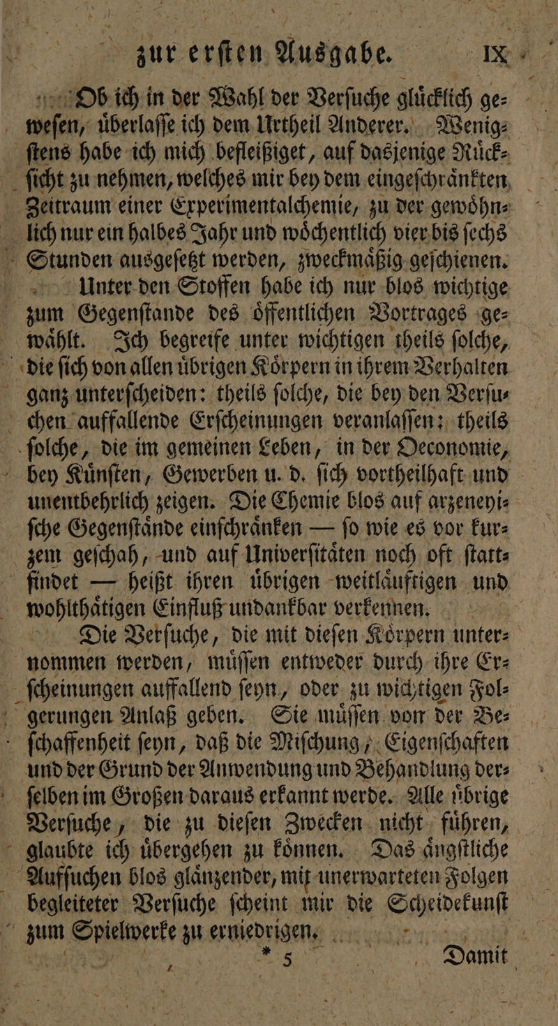 bur erſten Ausgabe. RM; Ob ich in der Wahl der Verſuche gluͤcklich ge⸗ 0 De uͤberlaſſe ich dem Urtheil Anderer. Wenig⸗ ſtens habe ich mich befleißiget, auf dasjenige Ruͤck⸗ ſicht zu nehmen, welches mir bey dem eingefe chraͤnkten Zeitraum einer Experimentalchemie, zu der gewoͤhn⸗ lich nur ein halbes Jahr und woͤchentlich vier bis ſechs 1 Stunden ausgeſetzt werden, zweckmaͤßig geſchienen. Unter den Stoffen habe ich nur blos wichtige | zum Gegenſtande des öffentlichen Vortrages ge⸗ waͤhlt. Ich begreife unter wichtigen theils ſolche, die ſich von allen uͤbrigen Koͤrpern in ihrem Verhalten ganz unterſcheiden: theils ſolche, die bey den Verſu⸗ chen auffallende Erſcheinungen veranlaſſen: theils ſolche, die im gemeinen Leben, in der Oeconomie, bey Kuͤnſten, Gewerben u. d. ſich vortheilhaft und unentbehrlich zeigen. Die Chemie blos auf arzeneyi⸗ ſche Gegenſtaͤnde einſchraͤnken — ſo wie es vor kur⸗ zem geſchah, und auf Univerſitaͤten noch oft ſtatt⸗ findet — heißt ihren uͤbrigen weitlaͤuftigen und | wohlthaͤtigen Einfluß undankbar verkeinen. Die Verſuche, die mit dieſen Korpern unters nommen werden, muͤſſen entweder durch ihre Er⸗ ſcheinungen auffallend ſeyn, oder zu wichtigen 505 gerungen Anlaß geben. Sie muͤſſen von der Be⸗ ſchaffenheit ſeyn, daß die Miſchung, N und der Grund der Anwendung und Behandlung der⸗ . ſelben im Großen daraus erkannt werde. Alle uͤbrige Verſuche, die zu dieſen Zwecken nicht fuͤhren, glaubte ich uͤbergehen zu koͤnnen. Das aͤngſtliche Aufſuchen blos glaͤnzender, mit i unerwarteten Folgen begleiteter Verſuche ſcheint mir die Sppeivefanft