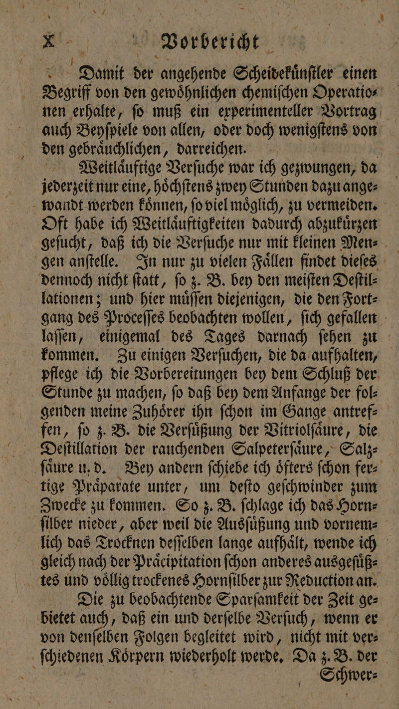 Damit del angehende Scheiwekünſler einen Segel von den gewoͤhnlichen chemiſchen Operatio⸗ nen erhalte, ſo muß ein experimenteller Vortrag den gebraͤuchlichen, darreichen. Weitlaͤuftige Verſuche war ich gezwungen, da jederzeit nur eine, hoͤchſtens zwey Stunden dazu ange⸗ wandt werden koͤnnen, ſo viel moͤglich, zu vermeiden. Oft habe ich Weitlaͤuftigkeiten dadurch abzukuͤrzen gen anſtelle. In nur zu vielen Faͤllen findet dieſes dennoch nicht ſtatt, ſo z. B. bey den meiſten Deſtil⸗ lationen; und hier muͤſſen diejenigen, die den Fort⸗ kommen. Zu einigen Verſuchen, die da aufhalten, pflege ich die Vorbereitungen bey dem Schluß der Stunde zu machen, ſo daß bey dem Anfange der fol⸗ Zwecke zu kommen. So z. B. ſchlage ich das Horn⸗ gleich nach der Pracipitation ſchon anderes ausgefüß- % Die zu beobachtende Sparſamkeit der Zeit ge⸗ bietet auch, daß ein und derſelbe Verſuch, wenn er