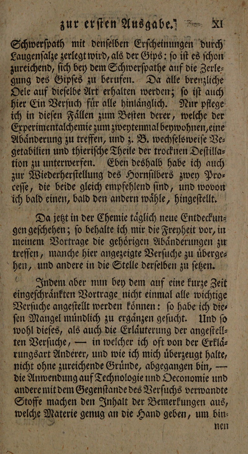/ Schwerſpath mit denſelben Erſcheinungen durch Laugenſalze zerlegt wird, als der Gips: fo iſt es ſchon zureichend, ſich bey dem Schwerſpathe auf die Zerle⸗ gung des Gipſes zu berufen. Da alle brenzliche Oele auf dieſelbe Art erhalten werden; ſo iſt auch hier Ein Verſuch fuͤr alle hinlaͤnglich. Nur pflege Experimentalchemie zum zweytenmal beywohnen, eine Abaͤnderung zu treffen, und z. B. wechſelsweiſe Ve⸗ getabilien und thieriſche T Theile der trocknen Deſtilla⸗ tion zu unterwerfen. Eben deshalb habe ich auch zur Wiederherſtellung des Hornſilbers zwey Pro⸗ Da jetzt in der Chemie täglich neue Entdeckun⸗ gen geſchehen; ſo behalte ich mir die Freyheit vor, in meinem Vortrage die gehoͤrigen Abaͤnderungen zu treffen, manche hier angezeigte Verſuche zu uͤberge⸗ hen, und andere in die Stelle derſelben zu ſetzen. Indem aber nun bey dem auf eine kurze Zeit Verſuche angeſtellt werden koͤnnen: ſo habe ich die⸗ ſen Mangel muͤndlich zu ergaͤnzen geſucht. Und ſo ten Verſuche, — in welcher ich oft von der Erklaͤ⸗ rungsart Anderer, und wie ich mich uͤberzeugt halte, die Anwendung auf Technologie und Oeconomie und Stoffe machen den Inhalt der Bemerkungen aus, wischt, Materie genug an die Hand geben, um Eine * nen