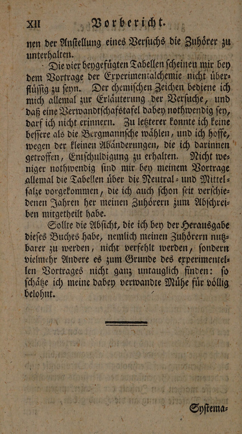 | unterhalten. Die vier beygefügten Tabellen feinen ı mir. bey dem Vortrage der Experimentalchemie nicht uͤber⸗ fuuͤſſig zu ſeyn. Der chemiſchen Zeichen bediene ich mich allemal zur Erlaͤuterung der Verſuche „und daß eine Verwandtſchafstafel dabey nothwendig ſey, darf ich nicht erinnern. Zu letzterer konnte ich keine beſſere als die Bergmannſche waͤhlen, und ich hoffe, wegen der kleinen Abaͤnderungen, die ich darinnen getroffen, Eniſchuldigung zu erhalten. Nicht we⸗ niger nothwendig ſind mir bey meinem Vortrage allemal die Tabellen uͤber die Neutral⸗ und Mittel⸗ ſalze vorgekommen, die ich auch ſchon ſeit verſchie⸗ denen Jahren her meinen Zuhoͤrern zum Abſchrei⸗ ben mitgetheilt habe. 55 h Sollte die Abſicht, die ich bey der Herausgabe dieſes Buches habe, nemlich meinen Zuhoͤrern nutz⸗ barer zu werden, nicht verfehlt werden, ſondern vielmehr Andere es zum Grunde des experimentel⸗ len Vortrages nicht ganz untauglich finden: ſo ſchaͤtze ich meine W verwandte 9 0 für lie 1 3 * Syſtema⸗